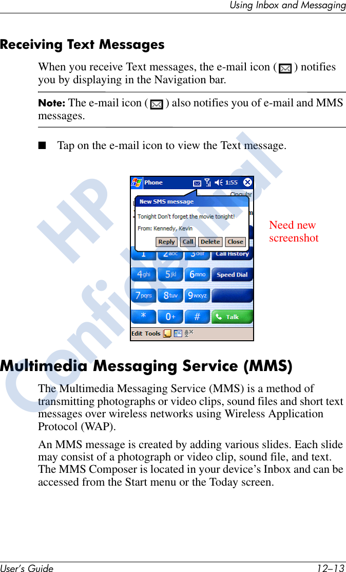 Using Inbox and MessagingUser’s Guide 12–13Receiving Text MessagesWhen you receive Text messages, the e-mail icon ( ) notifies you by displaying in the Navigation bar.Note: The e-mail icon ( ) also notifies you of e-mail and MMS messages.■Tap on the e-mail icon to view the Text message.Multimedia Messaging Service (MMS)The Multimedia Messaging Service (MMS) is a method of transmitting photographs or video clips, sound files and short text messages over wireless networks using Wireless Application Protocol (WAP). An MMS message is created by adding various slides. Each slide may consist of a photograph or video clip, sound file, and text. The MMS Composer is located in your device’s Inbox and can be accessed from the Start menu or the Today screen.Need newscreenshotHPConfidential