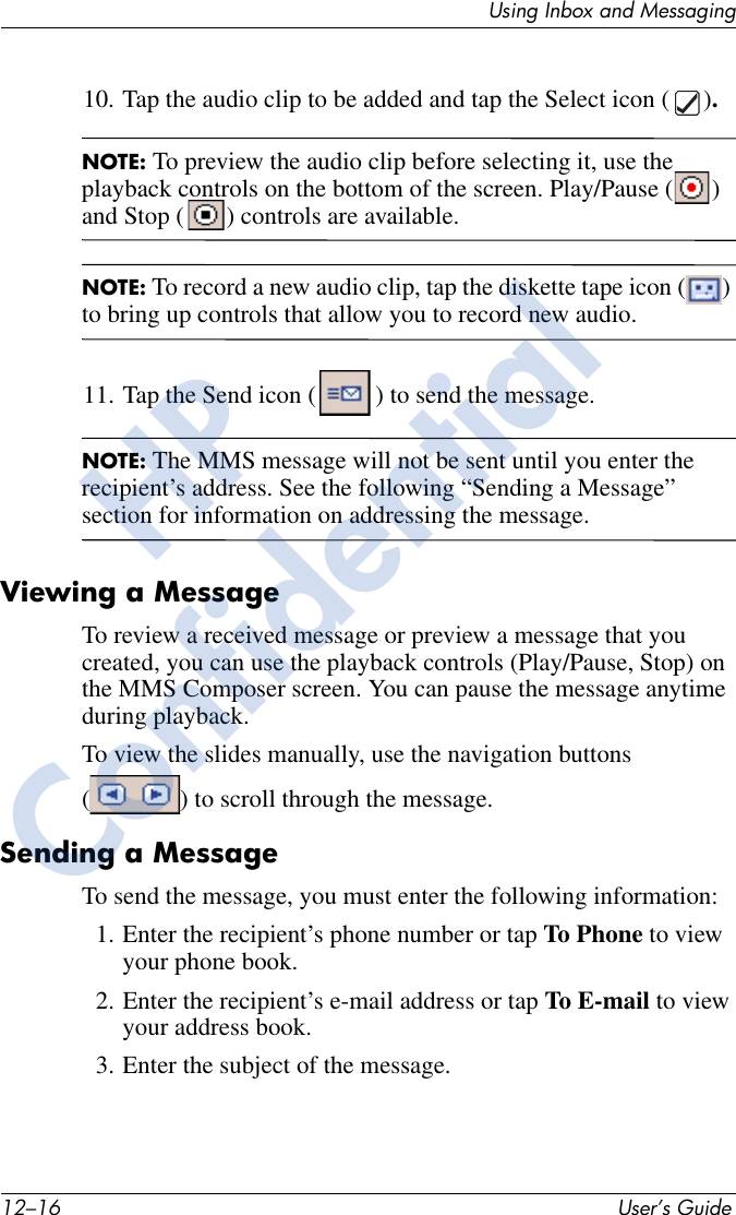 12–16 User’s GuideUsing Inbox and Messaging10. Tap the audio clip to be added and tap the Select icon ( ).NOTE: To preview the audio clip before selecting it, use the playback controls on the bottom of the screen. Play/Pause ( ) and Stop ( ) controls are available.NOTE: To record a new audio clip, tap the diskette tape icon ( ) to bring up controls that allow you to record new audio.11. Tap the Send icon ( ) to send the message.NOTE: The MMS message will not be sent until you enter the recipient’s address. See the following “Sending a Message” section for information on addressing the message. Viewing a MessageTo review a received message or preview a message that you created, you can use the playback controls (Play/Pause, Stop) on the MMS Composer screen. You can pause the message anytime during playback.To view the slides manually, use the navigation buttons ( ) to scroll through the message.Sending a MessageTo send the message, you must enter the following information:1. Enter the recipient’s phone number or tap To Phone to view your phone book.2. Enter the recipient’s e-mail address or tap To E-mail to view your address book.3. Enter the subject of the message.HPConfidential