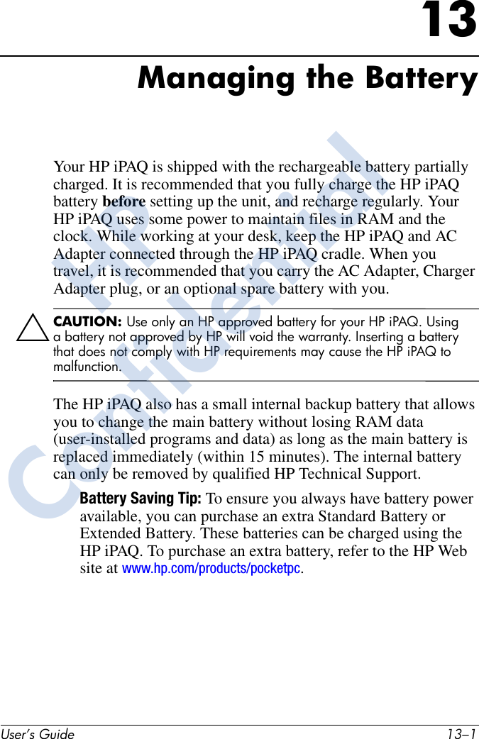 User’s Guide 13–113Managing the BatteryYour HP iPAQ is shipped with the rechargeable battery partially charged. It is recommended that you fully charge the HP iPAQ battery before setting up the unit, and recharge regularly. Your HP iPAQ uses some power to maintain files in RAM and the clock. While working at your desk, keep the HP iPAQ and AC Adapter connected through the HP iPAQ cradle. When you travel, it is recommended that you carry the AC Adapter, Charger Adapter plug, or an optional spare battery with you.ÄCAUTION: Use only an HP approved battery for your HP iPAQ. Using a battery not approved by HP will void the warranty. Inserting a battery that does not comply with HP requirements may cause the HP iPAQ to malfunction.The HP iPAQ also has a small internal backup battery that allows you to change the main battery without losing RAM data (user-installed programs and data) as long as the main battery is replaced immediately (within 15 minutes). The internal battery can only be removed by qualified HP Technical Support.Battery Saving Tip: To ensure you always have battery power available, you can purchase an extra Standard Battery or Extended Battery. These batteries can be charged using the HP iPAQ. To purchase an extra battery, refer to the HP Web site at www.hp.com/products/pocketpc.HPConfidential