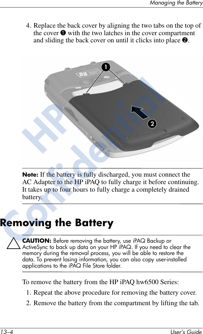 13–4 User’s GuideManaging the Battery4. Replace the back cover by aligning the two tabs on the top of the cover 1 with the two latches in the cover compartment and sliding the back cover on until it clicks into place 2.Note: If the battery is fully discharged, you must connect the AC Adapter to the HP iPAQ to fully charge it before continuing. It takes up to four hours to fully charge a completely drained battery.Removing the BatteryÄCAUTION: Before removing the battery, use iPAQ Backup or ActiveSync to back up data on your HP iPAQ. If you need to clear the memory during the removal process, you will be able to restore the data. To prevent losing information, you can also copy user-installed applications to the iPAQ File Store folder.To remove the battery from the HP iPAQ hw6500 Series:1. Repeat the above procedure for removing the battery cover. 2. Remove the battery from the compartment by lifting the tab. HPConfidential