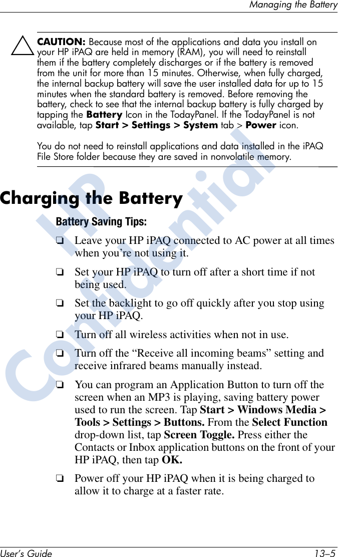 Managing the BatteryUser’s Guide 13–5ÄCAUTION: Because most of the applications and data you install on your HP iPAQ are held in memory (RAM), you will need to reinstall them if the battery completely discharges or if the battery is removed from the unit for more than 15 minutes. Otherwise, when fully charged, the internal backup battery will save the user installed data for up to 15 minutes when the standard battery is removed. Before removing the battery, check to see that the internal backup battery is fully charged by tapping the Battery Icon in the TodayPanel. If the TodayPanel is not available, tap Start &gt; Settings &gt; System tab &gt; Power icon.You do not need to reinstall applications and data installed in the iPAQ File Store folder because they are saved in nonvolatile memory.Charging the BatteryBattery Saving Tips: ❏Leave your HP iPAQ connected to AC power at all times when you’re not using it.❏Set your HP iPAQ to turn off after a short time if not being used. ❏Set the backlight to go off quickly after you stop using your HP iPAQ.❏Turn off all wireless activities when not in use.❏Turn off the “Receive all incoming beams” setting and receive infrared beams manually instead.❏You can program an Application Button to turn off the screen when an MP3 is playing, saving battery power used to run the screen. Tap Start &gt; Windows Media &gt; Tools &gt; Settings &gt; Buttons. From the Select Function drop-down list, tap Screen Toggle. Press either the Contacts or Inbox application buttons on the front of your HP iPAQ, then tap OK.❏Power off your HP iPAQ when it is being charged to allow it to charge at a faster rate.HPConfidential