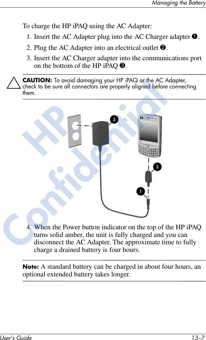 Managing the BatteryUser’s Guide 13–7To charge the HP iPAQ using the AC Adapter:1. Insert the AC Adapter plug into the AC Charger adapter 1.2. Plug the AC Adapter into an electrical outlet 2.3. Insert the AC Charger adapter into the communications port on the bottom of the HP iPAQ 3.ÄCAUTION: To avoid damaging your HP iPAQ or the AC Adapter, check to be sure all connectors are properly aligned before connecting them.4. When the Power button indicator on the top of the HP iPAQ turns solid amber, the unit is fully charged and you can disconnect the AC Adapter. The approximate time to fully charge a drained battery is four hours.Note: A standard battery can be charged in about four hours, an optional extended battery takes longer.HPConfidential