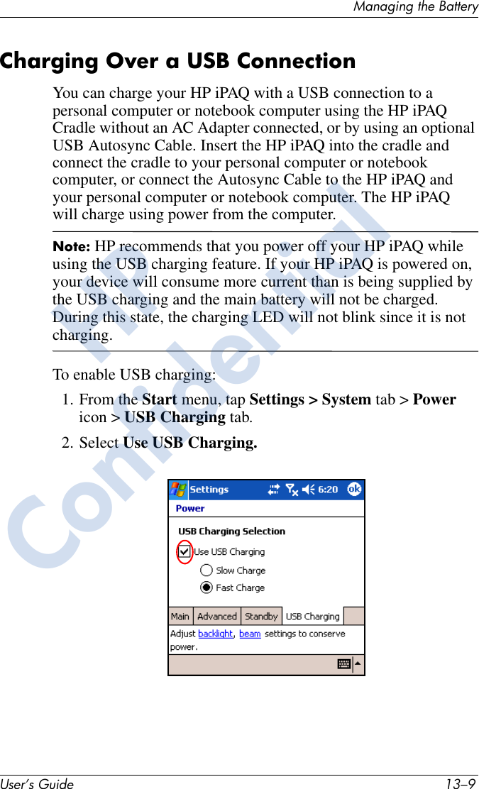 Managing the BatteryUser’s Guide 13–9Charging Over a USB ConnectionYou can charge your HP iPAQ with a USB connection to a personal computer or notebook computer using the HP iPAQ Cradle without an AC Adapter connected, or by using an optional USB Autosync Cable. Insert the HP iPAQ into the cradle and connect the cradle to your personal computer or notebook computer, or connect the Autosync Cable to the HP iPAQ and your personal computer or notebook computer. The HP iPAQ will charge using power from the computer.Note: HP recommends that you power off your HP iPAQ while using the USB charging feature. If your HP iPAQ is powered on, your device will consume more current than is being supplied by the USB charging and the main battery will not be charged. During this state, the charging LED will not blink since it is not charging.To enable USB charging:1. From the Start menu, tap Settings &gt; System tab &gt; Power icon &gt; USB Charging tab. 2. Select Use USB Charging.HPConfidential