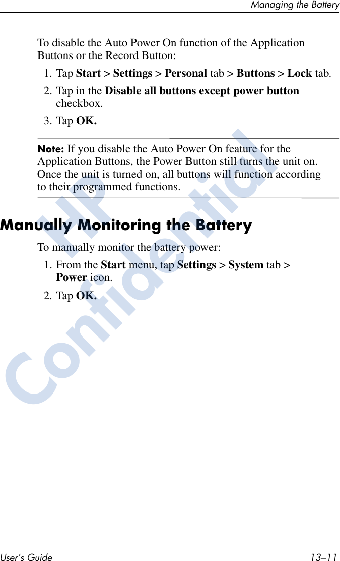 Managing the BatteryUser’s Guide 13–11To disable the Auto Power On function of the Application Buttons or the Record Button:1. Tap Start &gt; Settings &gt; Personal tab &gt; Buttons &gt; Lock tab. 2. Tap in the Disable all buttons except power button checkbox. 3. Tap OK.Note: If you disable the Auto Power On feature for the Application Buttons, the Power Button still turns the unit on. Once the unit is turned on, all buttons will function according to their programmed functions. Manually Monitoring the BatteryTo manually monitor the battery power:1. From the Start menu, tap Settings &gt; System tab &gt; Power icon.2. Tap OK.HPConfidential