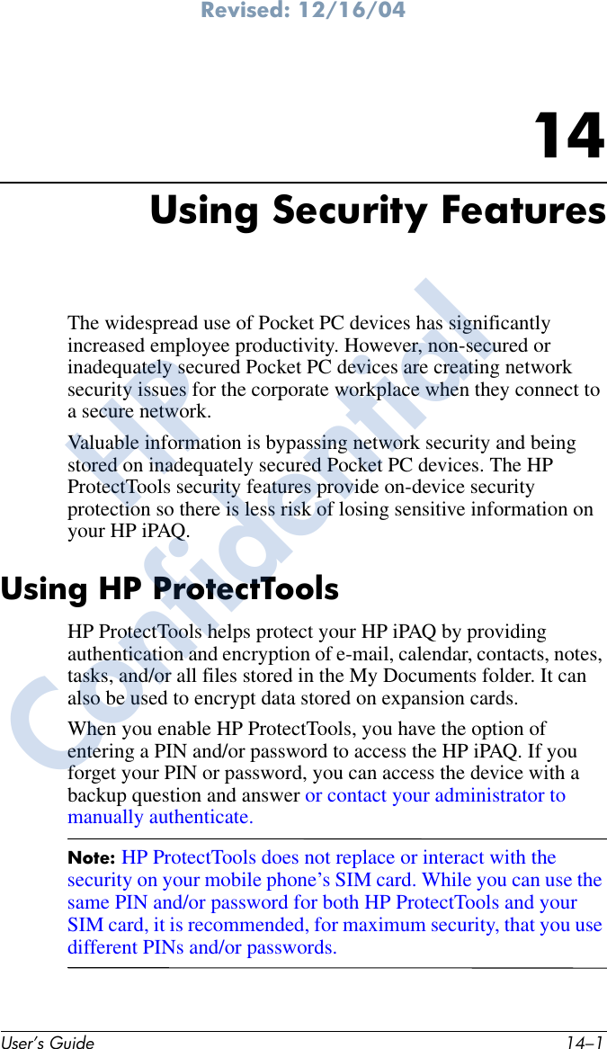 Revised: 12/16/04User’s Guide 14–114Using Security FeaturesThe widespread use of Pocket PC devices has significantly increased employee productivity. However, non-secured or inadequately secured Pocket PC devices are creating network security issues for the corporate workplace when they connect to a secure network.Valuable information is bypassing network security and being stored on inadequately secured Pocket PC devices. The HP ProtectTools security features provide on-device security protection so there is less risk of losing sensitive information on your HP iPAQ.Using HP ProtectToolsHP ProtectTools helps protect your HP iPAQ by providing authentication and encryption of e-mail, calendar, contacts, notes, tasks, and/or all files stored in the My Documents folder. It can also be used to encrypt data stored on expansion cards.When you enable HP ProtectTools, you have the option of entering a PIN and/or password to access the HP iPAQ. If you forget your PIN or password, you can access the device with a backup question and answer or contact your administrator to manually authenticate. Note: HP ProtectTools does not replace or interact with the security on your mobile phone’s SIM card. While you can use the same PIN and/or password for both HP ProtectTools and your SIM card, it is recommended, for maximum security, that you use different PINs and/or passwords.HPConfidential