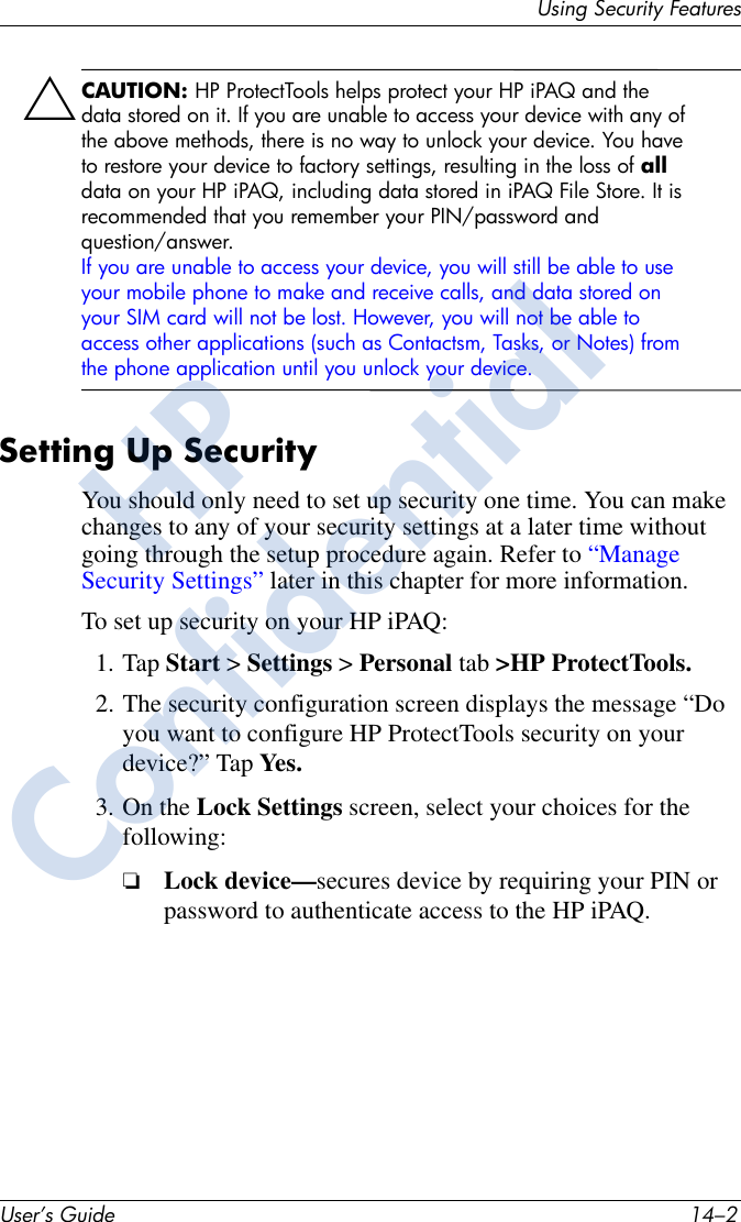 User’s Guide 14–2Using Security FeaturesÄCAUTION: HP ProtectTools helps protect your HP iPAQ and the data stored on it. If you are unable to access your device with any of the above methods, there is no way to unlock your device. You have to restore your device to factory settings, resulting in the loss of all data on your HP iPAQ, including data stored in iPAQ File Store. It is recommended that you remember your PIN/password and question/answer.If you are unable to access your device, you will still be able to use your mobile phone to make and receive calls, and data stored on your SIM card will not be lost. However, you will not be able to access other applications (such as Contactsm, Tasks, or Notes) from the phone application until you unlock your device.Setting Up SecurityYou should only need to set up security one time. You can make changes to any of your security settings at a later time without going through the setup procedure again. Refer to “Manage Security Settings” later in this chapter for more information.To set up security on your HP iPAQ:1. Tap Start &gt; Settings &gt; Personal tab &gt;HP ProtectTools.2. The security configuration screen displays the message “Do you want to configure HP ProtectTools security on your device?” Tap Yes.3. On the Lock Settings screen, select your choices for the following:❏Lock device—secures device by requiring your PIN or password to authenticate access to the HP iPAQ.HPConfidential