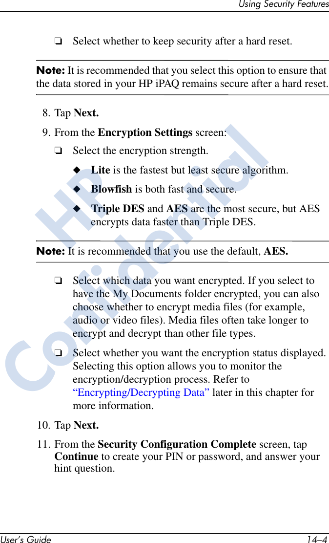 User’s Guide 14–4Using Security Features❏Select whether to keep security after a hard reset.Note: It is recommended that you select this option to ensure that the data stored in your HP iPAQ remains secure after a hard reset.8. Tap Next.9. From the Encryption Settings screen:❏Select the encryption strength.◆Lite is the fastest but least secure algorithm.◆Blowfish is both fast and secure.◆Triple DES and AES are the most secure, but AES encrypts data faster than Triple DES.Note: It is recommended that you use the default, AES.❏Select which data you want encrypted. If you select to have the My Documents folder encrypted, you can also choose whether to encrypt media files (for example, audio or video files). Media files often take longer to encrypt and decrypt than other file types.❏Select whether you want the encryption status displayed. Selecting this option allows you to monitor the encryption/decryption process. Refer to “Encrypting/Decrypting Data” later in this chapter for more information.10. Tap Next.11. From the Security Configuration Complete screen, tap Continue to create your PIN or password, and answer your hint question.HPConfidential