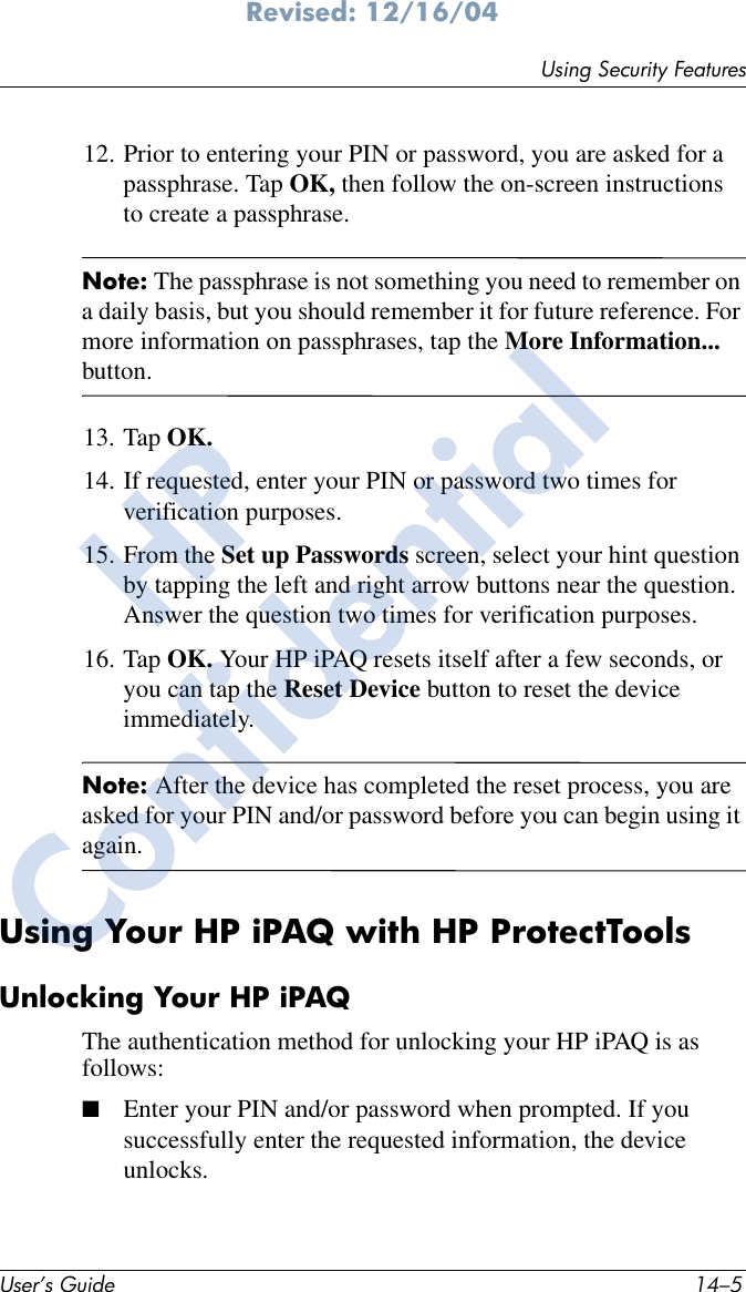 Using Security FeaturesUser’s Guide 14–5Revised: 12/16/0412. Prior to entering your PIN or password, you are asked for a passphrase. Tap OK, then follow the on-screen instructions to create a passphrase.Note: The passphrase is not something you need to remember on a daily basis, but you should remember it for future reference. For more information on passphrases, tap the More Information... button.13. Tap OK.14. If requested, enter your PIN or password two times for verification purposes.15. From the Set up Passwords screen, select your hint question by tapping the left and right arrow buttons near the question. Answer the question two times for verification purposes.16. Tap OK. Your HP iPAQ resets itself after a few seconds, or you can tap the Reset Device button to reset the device immediately.Note: After the device has completed the reset process, you are asked for your PIN and/or password before you can begin using it again.Using Your HP iPAQ with HP ProtectToolsUnlocking Your HP iPAQThe authentication method for unlocking your HP iPAQ is as follows:■Enter your PIN and/or password when prompted. If you successfully enter the requested information, the device unlocks. HPConfidential