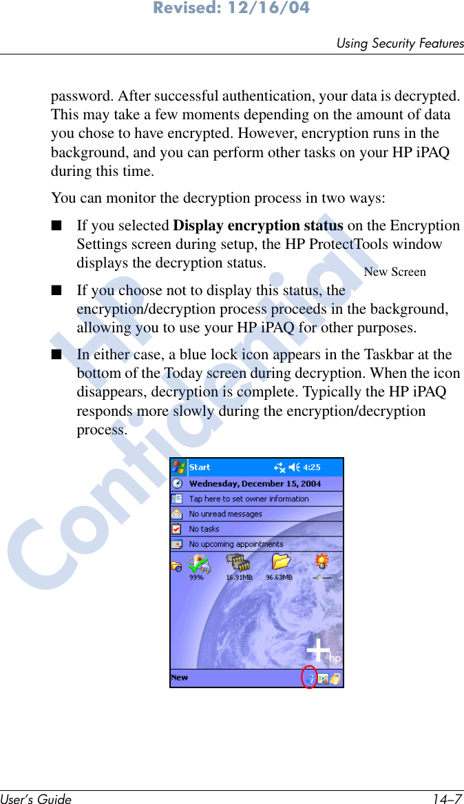Using Security FeaturesUser’s Guide 14–7Revised: 12/16/04password. After successful authentication, your data is decrypted. This may take a few moments depending on the amount of data you chose to have encrypted. However, encryption runs in the background, and you can perform other tasks on your HP iPAQ during this time.You can monitor the decryption process in two ways:■If you selected Display encryption status on the Encryption Settings screen during setup, the HP ProtectTools window displays the decryption status.■If you choose not to display this status, the encryption/decryption process proceeds in the background, allowing you to use your HP iPAQ for other purposes.■In either case, a blue lock icon appears in the Taskbar at the bottom of the Today screen during decryption. When the icon disappears, decryption is complete. Typically the HP iPAQ responds more slowly during the encryption/decryption process.New ScreenHPConfidential