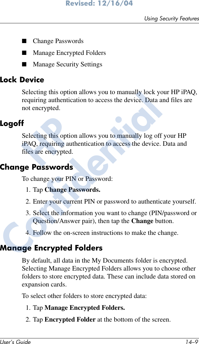 Using Security FeaturesUser’s Guide 14–9Revised: 12/16/04■Change Passwords■Manage Encrypted Folders■Manage Security SettingsLock DeviceSelecting this option allows you to manually lock your HP iPAQ, requiring authentication to access the device. Data and files are not encrypted.LogoffSelecting this option allows you to manually log off your HP iPAQ, requiring authentication to access the device. Data and files are encrypted.Change PasswordsTo change your PIN or Password:1. Tap Change Passwords.2. Enter your current PIN or password to authenticate yourself.3. Select the information you want to change (PIN/password or Question/Answer pair), then tap the Change button.4. Follow the on-screen instructions to make the change.Manage Encrypted FoldersBy default, all data in the My Documents folder is encrypted. Selecting Manage Encrypted Folders allows you to choose other folders to store encrypted data. These can include data stored on expansion cards.To select other folders to store encrypted data:1. Tap Manage Encrypted Folders.2. Tap Encrypted Folder at the bottom of the screen.HPConfidential