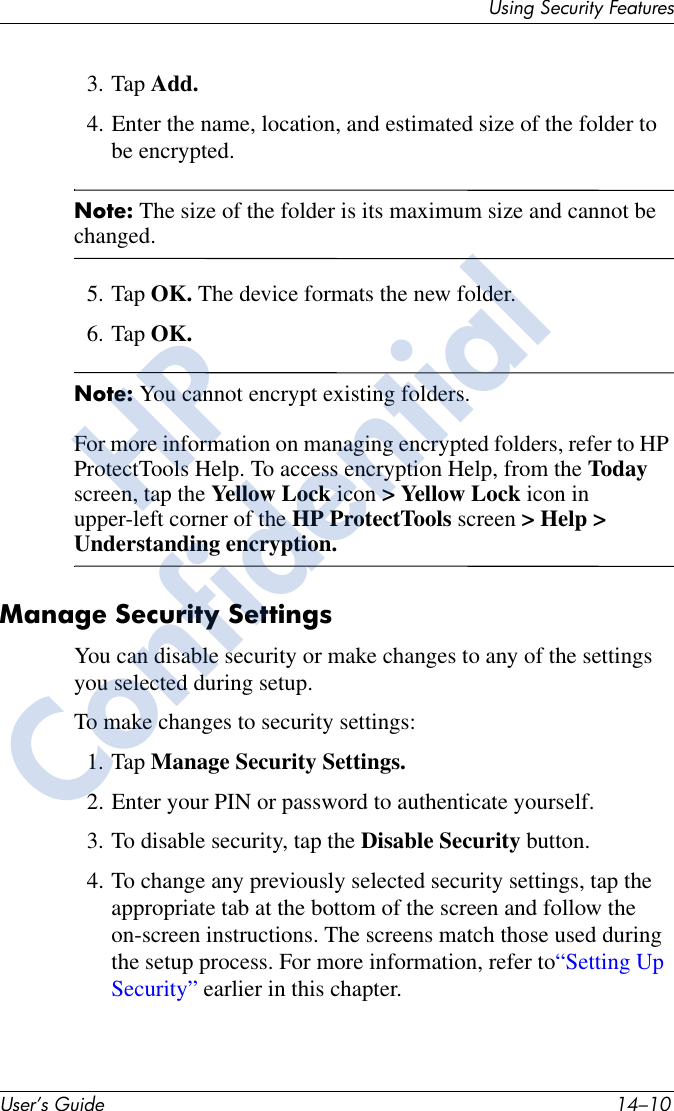 User’s Guide 14–10Using Security Features3. Tap Add.4. Enter the name, location, and estimated size of the folder to be encrypted.Note: The size of the folder is its maximum size and cannot be changed.5. Tap OK. The device formats the new folder.6. Tap OK.Note: You cannot encrypt existing folders.For more information on managing encrypted folders, refer to HP ProtectTools Help. To access encryption Help, from the Today screen, tap the Yellow Lock icon &gt; Yellow Lock icon in upper-left corner of the HP ProtectTools screen &gt; Help &gt; Understanding encryption.Manage Security SettingsYou can disable security or make changes to any of the settings you selected during setup.To make changes to security settings:1. Tap Manage Security Settings.2. Enter your PIN or password to authenticate yourself.3. To disable security, tap the Disable Security button.4. To change any previously selected security settings, tap the appropriate tab at the bottom of the screen and follow the on-screen instructions. The screens match those used during the setup process. For more information, refer to“Setting Up Security” earlier in this chapter.HPConfidential