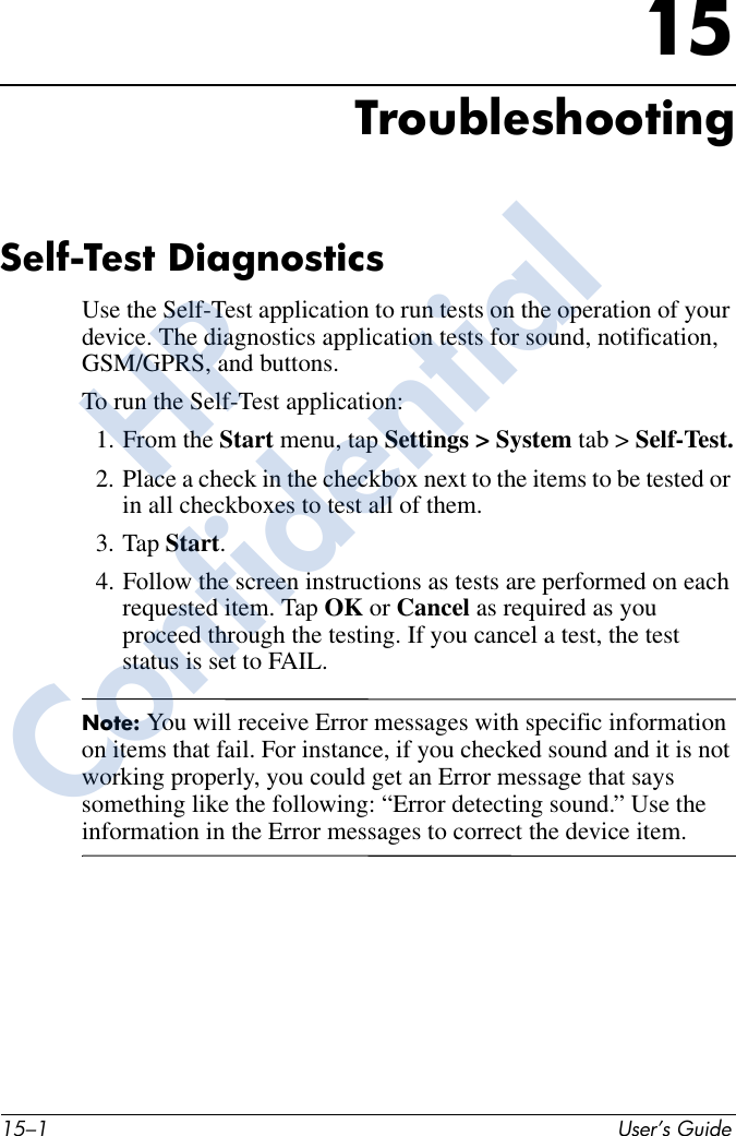 15–1 User’s Guide15TroubleshootingSelf-Test DiagnosticsUse the Self-Test application to run tests on the operation of your device. The diagnostics application tests for sound, notification, GSM/GPRS, and buttons. To run the Self-Test application:1. From the Start menu, tap Settings &gt; System tab &gt; Self-Test.2. Place a check in the checkbox next to the items to be tested or in all checkboxes to test all of them.3. Tap Start.4. Follow the screen instructions as tests are performed on each requested item. Tap OK or Cancel as required as you proceed through the testing. If you cancel a test, the test status is set to FAIL.Note: You will receive Error messages with specific information on items that fail. For instance, if you checked sound and it is not working properly, you could get an Error message that says something like the following: “Error detecting sound.” Use the information in the Error messages to correct the device item. HPConfidential