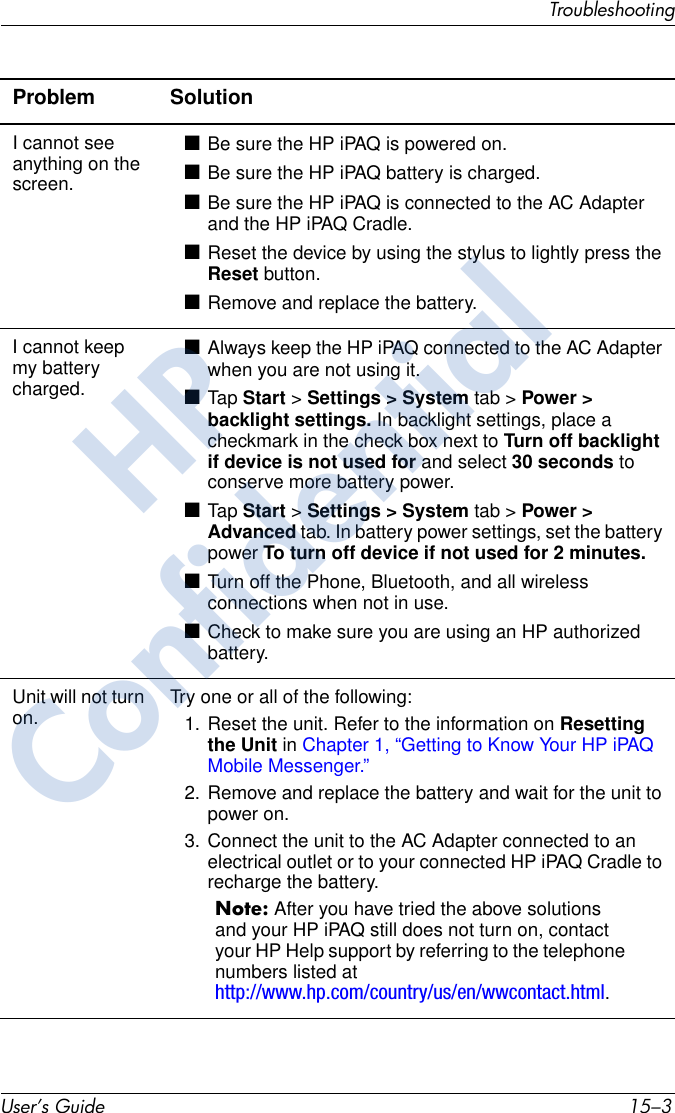 TroubleshootingUser’s Guide 15–3Problem SolutionI cannot see anything on the screen.■Be sure the HP iPAQ is powered on.■Be sure the HP iPAQ battery is charged.■Be sure the HP iPAQ is connected to the AC Adapter and the HP iPAQ Cradle.■Reset the device by using the stylus to lightly press the Reset button.■Remove and replace the battery.I cannot keep my battery charged.■Always keep the HP iPAQ connected to the AC Adapter when you are not using it.■Tap  Start &gt; Settings &gt; System tab &gt; Power &gt; backlight settings. In backlight settings, place a checkmark in the check box next to Turn off backlight if device is not used for and select 30 seconds to conserve more battery power. ■Tap  Start &gt; Settings &gt; System tab &gt; Power &gt; Advanced tab. In battery power settings, set the battery power To turn off device if not used for 2 minutes. ■Turn off the Phone, Bluetooth, and all wireless connections when not in use.■Check to make sure you are using an HP authorized battery.Unit will not turn on. Try one or all of the following:1. Reset the unit. Refer to the information on Resetting the Unit in Chapter 1, “Getting to Know Your HP iPAQ Mobile Messenger.”2. Remove and replace the battery and wait for the unit to power on.3. Connect the unit to the AC Adapter connected to an electrical outlet or to your connected HP iPAQ Cradle to recharge the battery.Note: After you have tried the above solutions and your HP iPAQ still does not turn on, contact your HP Help support by referring to the telephone numbers listed at http://www.hp.com/country/us/en/wwcontact.html.HPConfidential