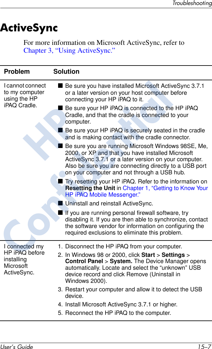 TroubleshootingUser’s Guide 15–7ActiveSyncFor more information on Microsoft ActiveSync, refer toChapter 3, “Using ActiveSync.”Problem SolutionI cannot connect to my computer using the HP iPAQ Cradle.■Be sure you have installed Microsoft ActiveSync 3.7.1 or a later version on your host computer before connecting your HP iPAQ to it.■Be sure your HP iPAQ is connected to the HP iPAQ Cradle, and that the cradle is connected to your computer.■Be sure your HP iPAQ is securely seated in the cradle and is making contact with the cradle connector.■Be sure you are running Microsoft Windows 98SE, Me, 2000, or XP and that you have installed Microsoft ActiveSync 3.7.1 or a later version on your computer. Also be sure you are connecting directly to a USB port on your computer and not through a USB hub.■Try resetting your HP iPAQ. Refer to the information on Resetting the Unit in Chapter 1, “Getting to Know Your HP iPAQ Mobile Messenger.”■Uninstall and reinstall ActiveSync.■If you are running personal firewall software, try disabling it. If you are then able to synchronize, contact the software vendor for information on configuring the required exclusions to eliminate this problem.I connected my HP iPAQ before installing Microsoft ActiveSync.1. Disconnect the HP iPAQ from your computer.2. In Windows 98 or 2000, click Start &gt; Settings &gt; Control Panel &gt; System. The Device Manager opens automatically. Locate and select the “unknown” USB device record and click Remove (Uninstall in Windows 2000).3. Restart your computer and allow it to detect the USB device.4. Install Microsoft ActiveSync 3.7.1 or higher.5. Reconnect the HP iPAQ to the computer.HPConfidential