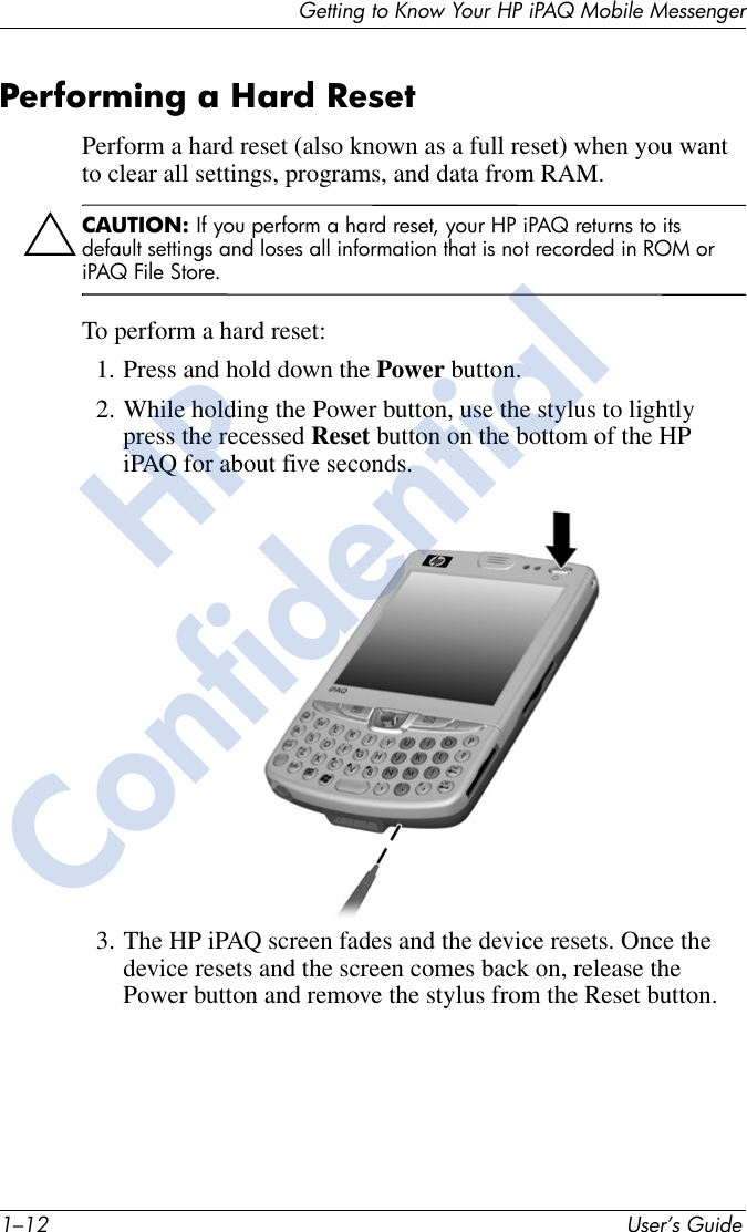 1–12 User’s GuideGetting to Know Your HP iPAQ Mobile MessengerPerforming a Hard ResetPerform a hard reset (also known as a full reset) when you want to clear all settings, programs, and data from RAM.ÄCAUTION: If you perform a hard reset, your HP iPAQ returns to its default settings and loses all information that is not recorded in ROM or iPAQ File Store. To perform a hard reset:1. Press and hold down the Power button.2. While holding the Power button, use the stylus to lightly press the recessed Reset button on the bottom of the HP iPAQ for about five seconds.3. The HP iPAQ screen fades and the device resets. Once the device resets and the screen comes back on, release the Power button and remove the stylus from the Reset button.HPConfidential