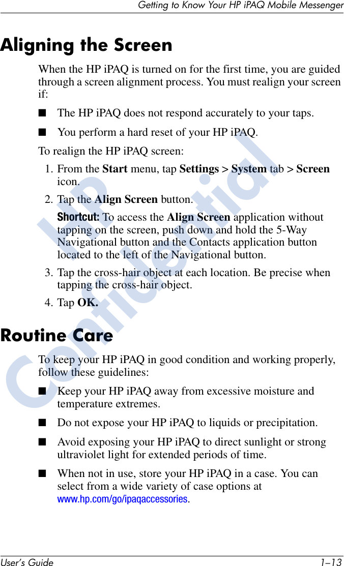 Getting to Know Your HP iPAQ Mobile MessengerUser’s Guide 1–13 Aligning the ScreenWhen the HP iPAQ is turned on for the first time, you are guided through a screen alignment process. You must realign your screen if:■The HP iPAQ does not respond accurately to your taps.■You perform a hard reset of your HP iPAQ.To realign the HP iPAQ screen:1. From the Start menu, tap Settings &gt; System tab &gt; Screen icon.2. Tap the Align Screen button.Shortcut: To access the Align Screen application without tapping on the screen, push down and hold the 5-Way Navigational button and the Contacts application button located to the left of the Navigational button.3. Tap the cross-hair object at each location. Be precise when tapping the cross-hair object.4. Tap OK.Routine CareTo keep your HP iPAQ in good condition and working properly, follow these guidelines:■Keep your HP iPAQ away from excessive moisture and temperature extremes.■Do not expose your HP iPAQ to liquids or precipitation.■Avoid exposing your HP iPAQ to direct sunlight or strong ultraviolet light for extended periods of time.■When not in use, store your HP iPAQ in a case. You can select from a wide variety of case options at www.hp.com/go/ipaqaccessories. HPConfidential
