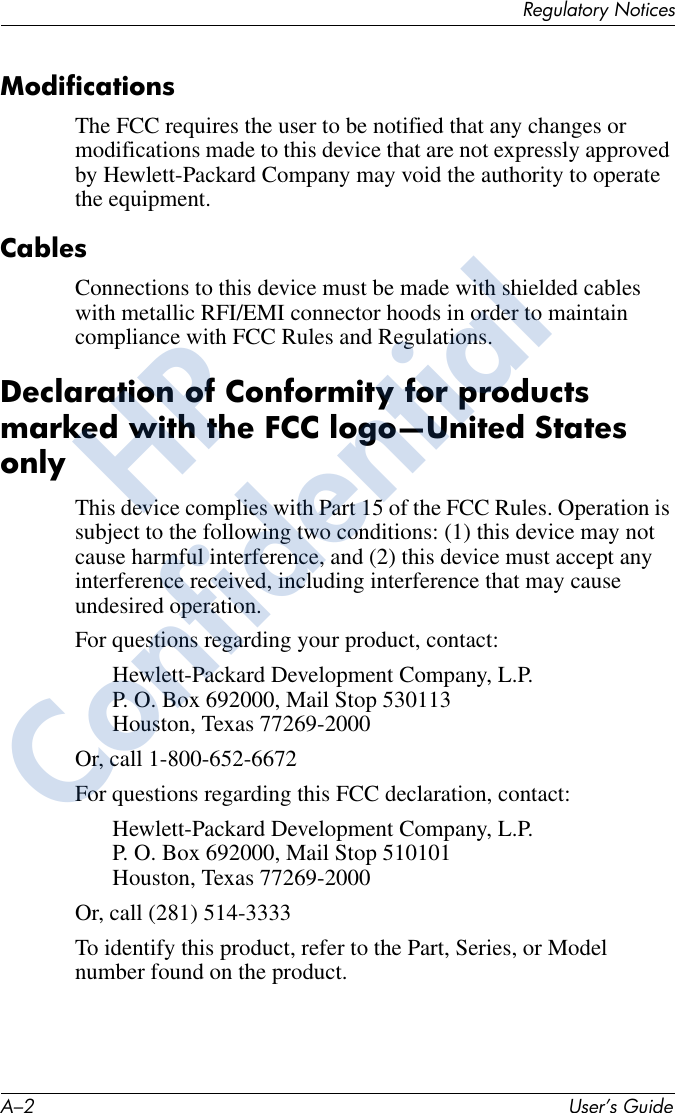 A–2 User’s GuideRegulatory NoticesModificationsThe FCC requires the user to be notified that any changes or modifications made to this device that are not expressly approved by Hewlett-Packard Company may void the authority to operate the equipment.CablesConnections to this device must be made with shielded cables with metallic RFI/EMI connector hoods in order to maintain compliance with FCC Rules and Regulations.Declaration of Conformity for products marked with the FCC logo—United States onlyThis device complies with Part 15 of the FCC Rules. Operation is subject to the following two conditions: (1) this device may not cause harmful interference, and (2) this device must accept any interference received, including interference that may cause undesired operation.For questions regarding your product, contact:Hewlett-Packard Development Company, L.P.P. O. Box 692000, Mail Stop 530113Houston, Texas 77269-2000Or, call 1-800-652-6672For questions regarding this FCC declaration, contact:Hewlett-Packard Development Company, L.P.P. O. Box 692000, Mail Stop 510101Houston, Texas 77269-2000Or, call (281) 514-3333To identify this product, refer to the Part, Series, or Model number found on the product.HPConfidential