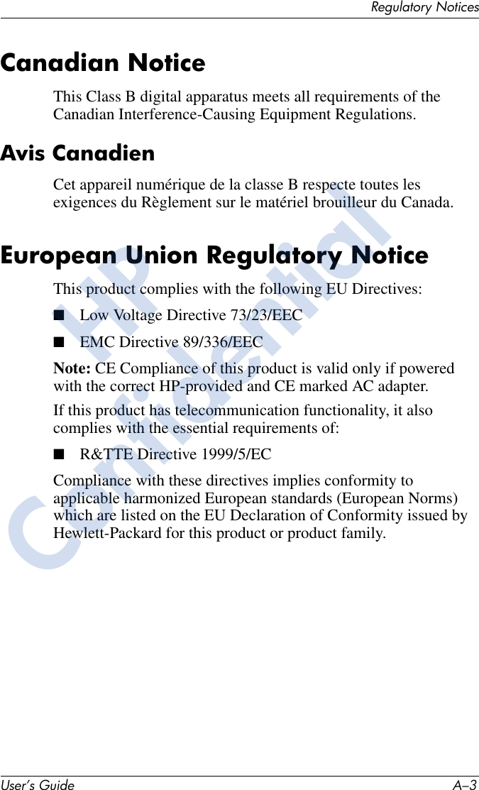 Regulatory NoticesUser’s Guide A–3Canadian NoticeThis Class B digital apparatus meets all requirements of the Canadian Interference-Causing Equipment Regulations.Avis CanadienCet appareil numérique de la classe B respecte toutes les exigences du Règlement sur le matériel brouilleur du Canada.European Union Regulatory NoticeThis product complies with the following EU Directives:■Low Voltage Directive 73/23/EEC■EMC Directive 89/336/EECNote: CE Compliance of this product is valid only if powered with the correct HP-provided and CE marked AC adapter.If this product has telecommunication functionality, it also complies with the essential requirements of:■R&amp;TTE Directive 1999/5/ECCompliance with these directives implies conformity to applicable harmonized European standards (European Norms) which are listed on the EU Declaration of Conformity issued by Hewlett-Packard for this product or product family.HPConfidential