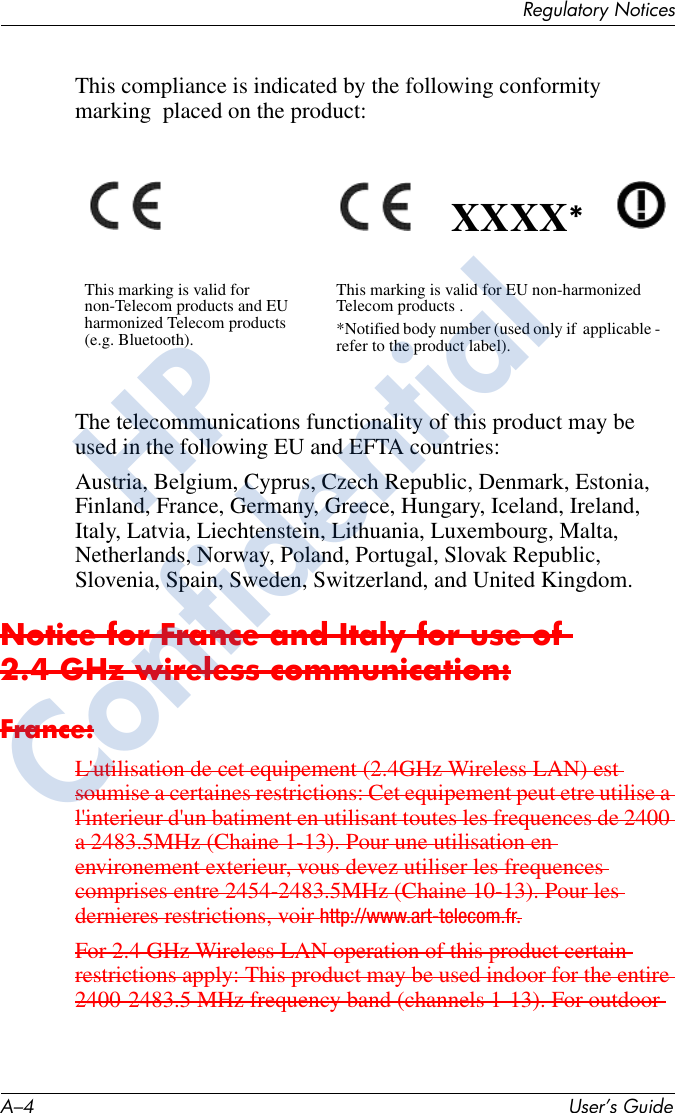 A–4 User’s GuideRegulatory NoticesThis compliance is indicated by the following conformity marking  placed on the product:The telecommunications functionality of this product may be used in the following EU and EFTA countries:Austria, Belgium, Cyprus, Czech Republic, Denmark, Estonia, Finland, France, Germany, Greece, Hungary, Iceland, Ireland, Italy, Latvia, Liechtenstein, Lithuania, Luxembourg, Malta, Netherlands, Norway, Poland, Portugal, Slovak Republic, Slovenia, Spain, Sweden, Switzerland, and United Kingdom.Notice for France and Italy for use of 2.4 GHz wireless communication:France:L&apos;utilisation de cet equipement (2.4GHz Wireless LAN) est soumise a certaines restrictions: Cet equipement peut etre utilise a l&apos;interieur d&apos;un batiment en utilisant toutes les frequences de 2400 a 2483.5MHz (Chaine 1-13). Pour une utilisation en environement exterieur, vous devez utiliser les frequences comprises entre 2454-2483.5MHz (Chaine 10-13). Pour les dernieres restrictions, voir http://www.art-telecom.fr.For 2.4 GHz Wireless LAN operation of this product certain restrictions apply: This product may be used indoor for the entire 2400-2483.5 MHz frequency band (channels 1-13). For outdoor This marking is valid for non-Telecom products and EU harmonized Telecom products (e.g. Bluetooth).This marking is valid for EU non-harmonized Telecom products .*Notified body number (used only if  applicable -  refer to the product label).XXXX*HPConfidential