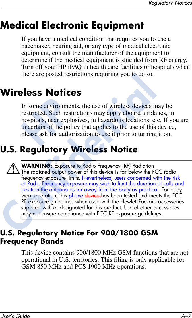 Regulatory NoticesUser’s Guide A–7Medical Electronic EquipmentIf you have a medical condition that requires you to use a pacemaker, hearing aid, or any type of medical electronic equipment, consult the manufacturer of the equipment to determine if the medical equipment is shielded from RF energy. Turn off your HP iPAQ in health care facilities or hospitals when there are posted restrictions requiring you to do so.Wireless NoticesIn some environments, the use of wireless devices may be restricted. Such restrictions may apply aboard airplanes, in hospitals, near explosives, in hazardous locations, etc. If you are uncertain of the policy that applies to the use of this device, please ask for authorization to use it prior to turning it on.U.S. Regulatory Wireless NoticeÅWARNING: Exposure to Radio Frequency (RF) RadiationThe radiated output power of this device is far below the FCC radio frequency exposure limits. Nevertheless, users concerned with the risk of Radio Frequency exposure may wish to limit the duration of calls and position the antenna as far away from the body as practical. For body worn operation, this phone device has been tested and meets the FCC RF exposure guidelines when used with the Hewlett-Packard accessories supplied with or designated for this product. Use of other accessories may not ensure compliance with FCC RF exposure guidelines. U.S. Regulatory Notice For 900/1800 GSM Frequency BandsThis device contains 900/1800 MHz GSM functions that are not operational in U.S. territories. This filing is only applicable for GSM 850 MHz and PCS 1900 MHz operations.HPConfidential
