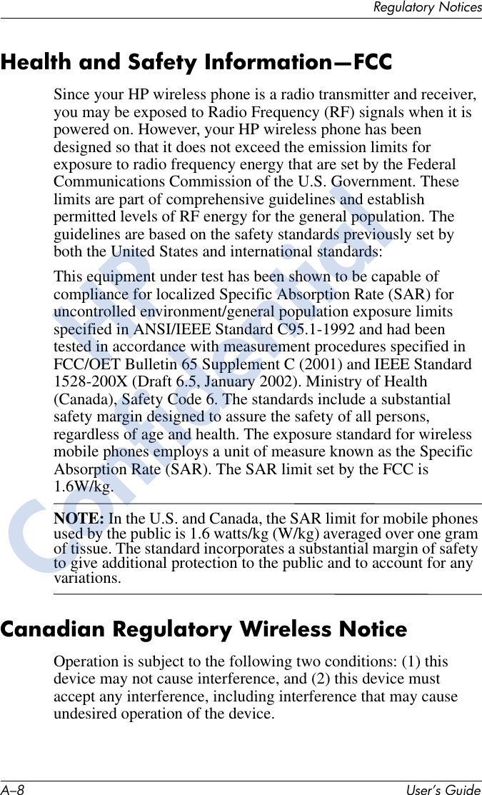 A–8 User’s GuideRegulatory NoticesHealth and Safety Information—FCCSince your HP wireless phone is a radio transmitter and receiver, you may be exposed to Radio Frequency (RF) signals when it is powered on. However, your HP wireless phone has been designed so that it does not exceed the emission limits for exposure to radio frequency energy that are set by the Federal Communications Commission of the U.S. Government. These limits are part of comprehensive guidelines and establish permitted levels of RF energy for the general population. The guidelines are based on the safety standards previously set by both the United States and international standards:This equipment under test has been shown to be capable of compliance for localized Specific Absorption Rate (SAR) for uncontrolled environment/general population exposure limits specified in ANSI/IEEE Standard C95.1-1992 and had been tested in accordance with measurement procedures specified in FCC/OET Bulletin 65 Supplement C (2001) and IEEE Standard 1528-200X (Draft 6.5, January 2002). Ministry of Health (Canada), Safety Code 6. The standards include a substantial safety margin designed to assure the safety of all persons, regardless of age and health. The exposure standard for wireless mobile phones employs a unit of measure known as the Specific Absorption Rate (SAR). The SAR limit set by the FCC is 1.6W/kg.NOTE: In the U.S. and Canada, the SAR limit for mobile phones used by the public is 1.6 watts/kg (W/kg) averaged over one gram of tissue. The standard incorporates a substantial margin of safety to give additional protection to the public and to account for any variations.Canadian Regulatory Wireless NoticeOperation is subject to the following two conditions: (1) this device may not cause interference, and (2) this device must accept any interference, including interference that may cause undesired operation of the device.HPConfidential