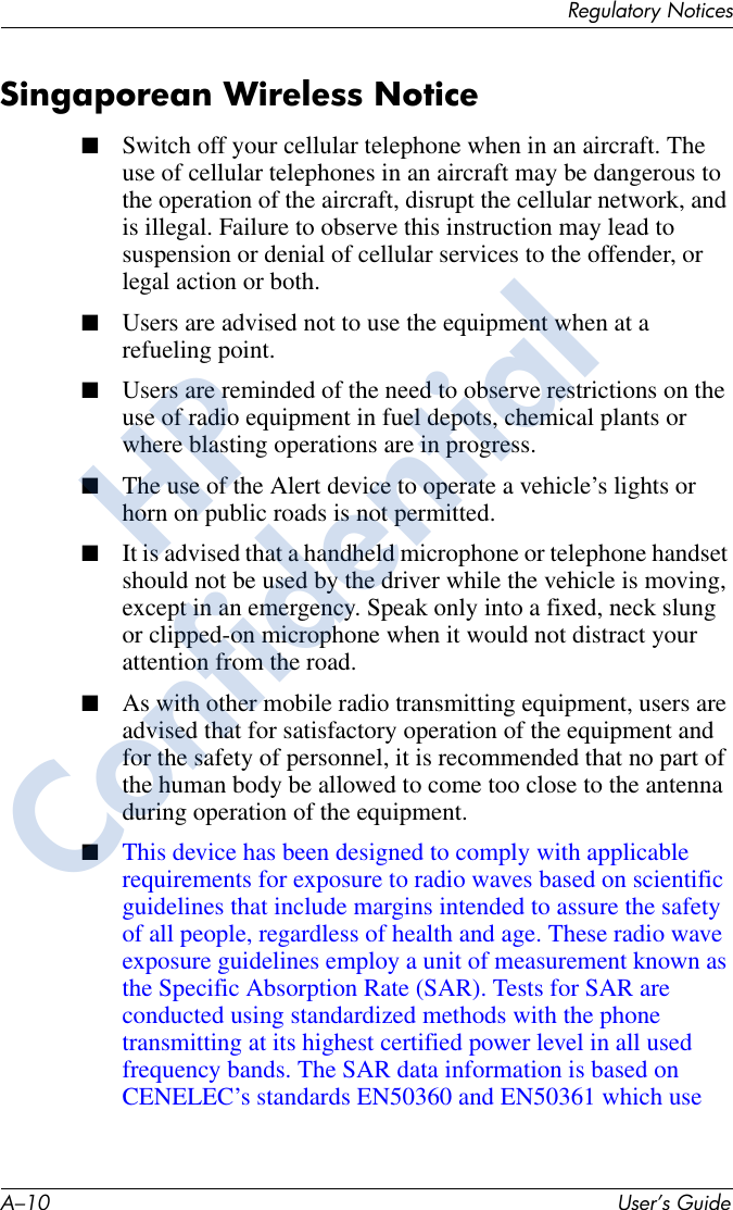 A–10 User’s GuideRegulatory NoticesSingaporean Wireless Notice■Switch off your cellular telephone when in an aircraft. The use of cellular telephones in an aircraft may be dangerous to the operation of the aircraft, disrupt the cellular network, and is illegal. Failure to observe this instruction may lead to suspension or denial of cellular services to the offender, or legal action or both.■Users are advised not to use the equipment when at a refueling point.■Users are reminded of the need to observe restrictions on the use of radio equipment in fuel depots, chemical plants or where blasting operations are in progress.■The use of the Alert device to operate a vehicle’s lights or horn on public roads is not permitted.■It is advised that a handheld microphone or telephone handset should not be used by the driver while the vehicle is moving, except in an emergency. Speak only into a fixed, neck slung or clipped-on microphone when it would not distract your attention from the road.■As with other mobile radio transmitting equipment, users are advised that for satisfactory operation of the equipment and for the safety of personnel, it is recommended that no part of the human body be allowed to come too close to the antenna during operation of the equipment.■This device has been designed to comply with applicable requirements for exposure to radio waves based on scientific guidelines that include margins intended to assure the safety of all people, regardless of health and age. These radio wave exposure guidelines employ a unit of measurement known as the Specific Absorption Rate (SAR). Tests for SAR are conducted using standardized methods with the phone transmitting at its highest certified power level in all used frequency bands. The SAR data information is based on CENELEC’s standards EN50360 and EN50361 which use HPConfidential