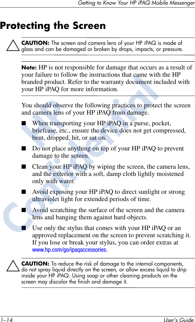 1–14 User’s GuideGetting to Know Your HP iPAQ Mobile MessengerProtecting the ScreenÄCAUTION: The screen and camera lens of your HP iPAQ is made of glass and can be damaged or broken by drops, impacts, or pressure.Note: HP is not responsible for damage that occurs as a result of your failure to follow the instructions that came with the HP branded product. Refer to the warranty document included with your HP iPAQ for more information.You should observe the following practices to protect the screen and camera lens of your HP iPAQ from damage.■When transporting your HP iPAQ in a purse, pocket, briefcase, etc., ensure the device does not get compressed, bent, dropped, hit, or sat on.■Do not place anything on top of your HP iPAQ to prevent damage to the screen.■Clean your HP iPAQ by wiping the screen, the camera lens, and the exterior with a soft, damp cloth lightly moistened only with water.■Avoid exposing your HP iPAQ to direct sunlight or strong ultraviolet light for extended periods of time.■Avoid scratching the surface of the screen and the camera lens and banging them against hard objects.■Use only the stylus that comes with your HP iPAQ or an approved replacement on the screen to prevent scratching it. If you lose or break your stylus, you can order extras at www.hp.com/go/ipaqaccessories.ÄCAUTION: To reduce the risk of damage to the internal components, do not spray liquid directly on the screen, or allow excess liquid to drip inside your HP iPAQ. Using soap or other cleaning products on the screen may discolor the finish and damage it.HPConfidential