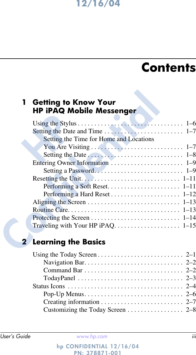12/16/04User’s Guide www.hp.com iiihp CONFIDENTIAL 12/16/04 PN: 378871-001Contents1 Getting to Know Your HP iPAQ Mobile MessengerUsing the Stylus . . . . . . . . . . . . . . . . . . . . . . . . . . . . . . . .  1–6Setting the Date and Time . . . . . . . . . . . . . . . . . . . . . . . .  1–7Setting the Time for Home and Locations You Are Visiting . . . . . . . . . . . . . . . . . . . . . . . . . . . .  1–7Setting the Date . . . . . . . . . . . . . . . . . . . . . . . . . . . . .  1–8Entering Owner Information . . . . . . . . . . . . . . . . . . . . . .  1–9Setting a Password. . . . . . . . . . . . . . . . . . . . . . . . . . .  1–9Resetting the Unit. . . . . . . . . . . . . . . . . . . . . . . . . . . . . .  1–11Performing a Soft Reset. . . . . . . . . . . . . . . . . . . . . .  1–11Performing a Hard Reset . . . . . . . . . . . . . . . . . . . . .  1–12Aligning the Screen . . . . . . . . . . . . . . . . . . . . . . . . . . . .  1–13Routine Care. . . . . . . . . . . . . . . . . . . . . . . . . . . . . . . . . .  1–13Protecting the Screen . . . . . . . . . . . . . . . . . . . . . . . . . . .  1–14Traveling with Your HP iPAQ. . . . . . . . . . . . . . . . . . . .  1–152 Learning the BasicsUsing the Today Screen . . . . . . . . . . . . . . . . . . . . . . . . . .  2–1Navigation Bar. . . . . . . . . . . . . . . . . . . . . . . . . . . . . .  2–2Command Bar . . . . . . . . . . . . . . . . . . . . . . . . . . . . . .  2–2TodayPanel . . . . . . . . . . . . . . . . . . . . . . . . . . . . . . . .  2–3Status Icons  . . . . . . . . . . . . . . . . . . . . . . . . . . . . . . . . . . .  2–4Pop-Up Menus. . . . . . . . . . . . . . . . . . . . . . . . . . . . . .  2–6Creating information . . . . . . . . . . . . . . . . . . . . . . . . .  2–7Customizing the Today Screen . . . . . . . . . . . . . . . . .  2–8HPConfidential