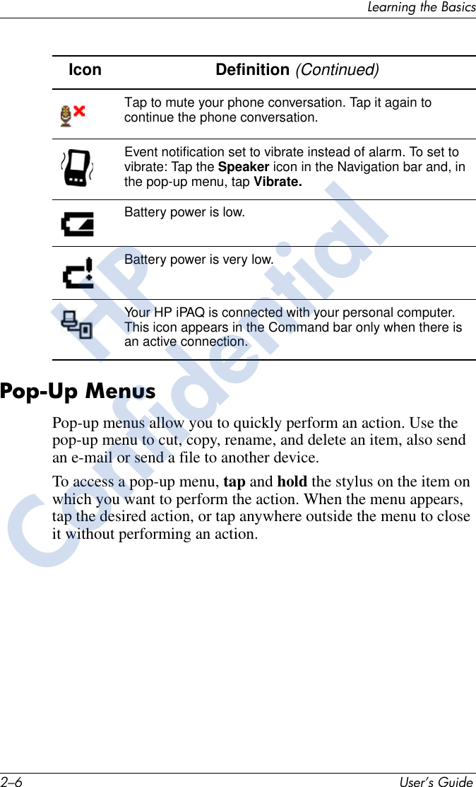 2–6 User’s GuideLearning the BasicsPop-Up MenusPop-up menus allow you to quickly perform an action. Use the pop-up menu to cut, copy, rename, and delete an item, also send an e-mail or send a file to another device.To access a pop-up menu, tap and hold the stylus on the item on which you want to perform the action. When the menu appears, tap the desired action, or tap anywhere outside the menu to close it without performing an action.Icon Definition (Continued)Tap to mute your phone conversation. Tap it again to continue the phone conversation.Event notification set to vibrate instead of alarm. To set to vibrate: Tap the Speaker icon in the Navigation bar and, in the pop-up menu, tap Vibrate.Battery power is low.Battery power is very low.Your HP iPAQ is connected with your personal computer. This icon appears in the Command bar only when there is an active connection.HPConfidential