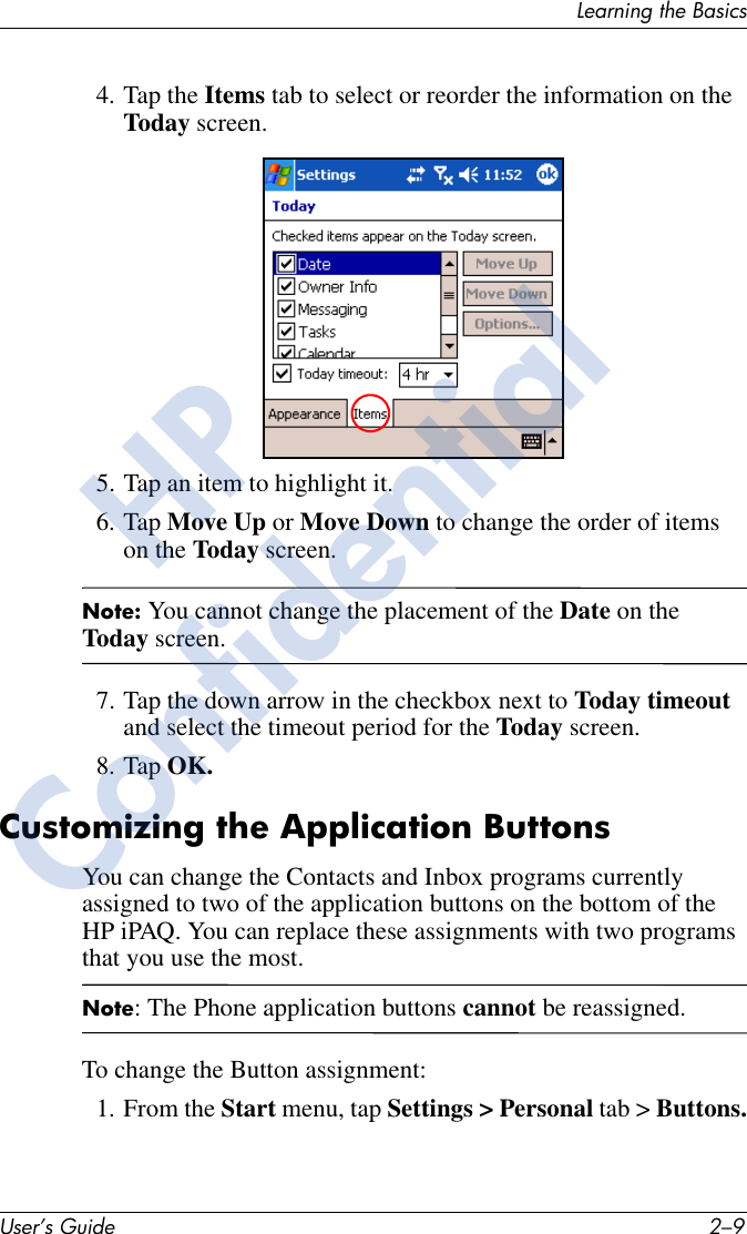 Learning the BasicsUser’s Guide 2–94. Tap the Items tab to select or reorder the information on the Today screen.5. Tap an item to highlight it.6. Tap Move Up or Move Down to change the order of items on the Today screen.Note: You cannot change the placement of the Date on the Today screen.7. Tap the down arrow in the checkbox next to Today timeout and select the timeout period for the Today screen.8. Tap OK.Customizing the Application ButtonsYou can change the Contacts and Inbox programs currently assigned to two of the application buttons on the bottom of the HP iPAQ. You can replace these assignments with two programs that you use the most. Note: The Phone application buttons cannot be reassigned.To change the Button assignment:1. From the Start menu, tap Settings &gt; Personal tab &gt; Buttons.HPConfidential