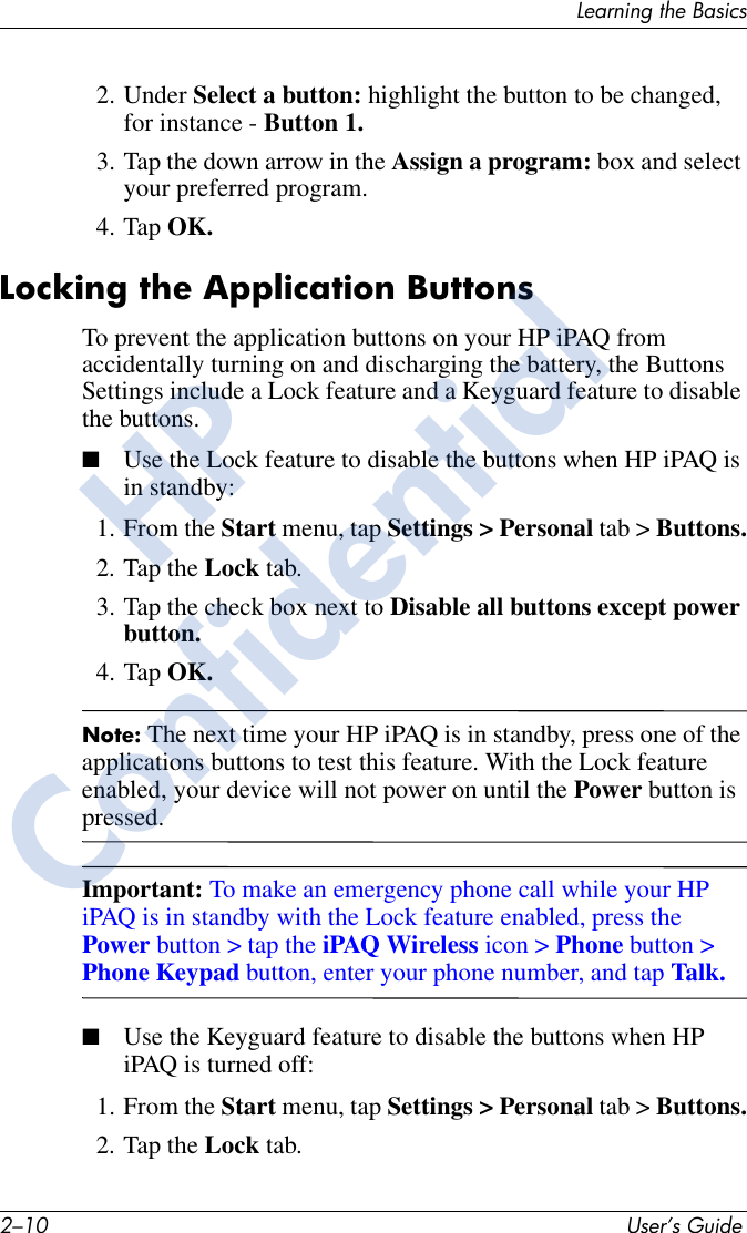 2–10 User’s GuideLearning the Basics2. Under Select a button: highlight the button to be changed, for instance - Button 1.3. Tap the down arrow in the Assign a program: box and select your preferred program. 4. Tap OK.Locking the Application ButtonsTo prevent the application buttons on your HP iPAQ from accidentally turning on and discharging the battery, the Buttons Settings include a Lock feature and a Keyguard feature to disable the buttons. ■Use the Lock feature to disable the buttons when HP iPAQ is in standby:1. From the Start menu, tap Settings &gt; Personal tab &gt; Buttons.2. Tap the Lock tab.3. Tap the check box next to Disable all buttons except power button.4. Tap OK.Note: The next time your HP iPAQ is in standby, press one of the applications buttons to test this feature. With the Lock feature enabled, your device will not power on until the Power button is pressed. Important: To make an emergency phone call while your HP iPAQ is in standby with the Lock feature enabled, press the Power button &gt; tap the iPAQ Wireless icon &gt; Phone button &gt; Phone Keypad button, enter your phone number, and tap Talk.■Use the Keyguard feature to disable the buttons when HP iPAQ is turned off:1. From the Start menu, tap Settings &gt; Personal tab &gt; Buttons.2. Tap the Lock tab.HPConfidential