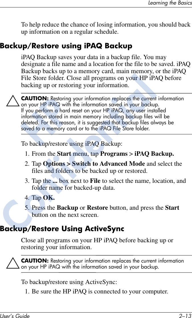 Learning the BasicsUser’s Guide 2–13To help reduce the chance of losing information, you should back up information on a regular schedule.Backup/Restore using iPAQ BackupiPAQ Backup saves your data in a backup file. You may designate a file name and a location for the file to be saved. iPAQ Backup backs up to a memory card, main memory, or the iPAQ File Store folder. Close all programs on your HP iPAQ before backing up or restoring your information.ÄCAUTION: Restoring your information replaces the current information on your HP iPAQ with the information saved in your backup.If you perform a hard reset on your HP iPAQ, any user installed information stored in main memory including backup files will be deleted. For this reason, it is suggested that backup files always be saved to a memory card or to the iPAQ File Store folder.To backup/restore using iPAQ Backup:1. From the Start menu, tap Programs &gt; iPAQ Backup.2. Tap Options &gt; Switch to Advanced Mode and select the files and folders to be backed up or restored.3. Tap the ... box next to File to select the name, location, and folder name for backed-up data.4. Tap OK.5. Press the Backup or Restore button, and press the Start button on the next screen.Backup/Restore Using ActiveSyncClose all programs on your HP iPAQ before backing up or restoring your information.ÄCAUTION: Restoring your information replaces the current information on your HP iPAQ with the information saved in your backup.To backup/restore using ActiveSync:1. Be sure the HP iPAQ is connected to your computer.HPConfidential