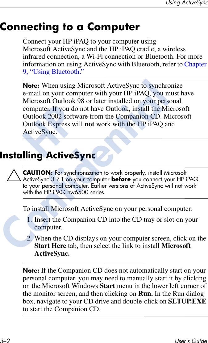 3–2 User’s GuideUsing ActiveSyncConnecting to a ComputerConnect your HP iPAQ to your computer using Microsoft ActiveSync and the HP iPAQ cradle, a wireless infrared connection, a Wi-Fi connection or Bluetooth. For more information on using ActiveSync with Bluetooth, refer to Chapter 9, “Using Bluetooth.”Note: When using Microsoft ActiveSync to synchronize e-mail on your computer with your HP iPAQ, you must have Microsoft Outlook 98 or later installed on your personal computer. If you do not have Outlook, install the Microsoft Outlook 2002 software from the Companion CD. Microsoft Outlook Express will not work with the HP iPAQ and ActiveSync.Installing ActiveSyncÄCAUTION: For synchronization to work properly, install Microsoft ActiveSync 3.7.1 on your computer before you connect your HP iPAQ to your personal computer. Earlier versions of ActiveSync will not work with the HP iPAQ hw6500 series.To install Microsoft ActiveSync on your personal computer:1. Insert the Companion CD into the CD tray or slot on your computer.2. When the CD displays on your computer screen, click on the Start Here tab, then select the link to install Microsoft ActiveSync.Note: If the Companion CD does not automatically start on your personal computer, you may need to manually start it by clicking on the Microsoft Windows Start menu in the lower left corner of the monitor screen, and then clicking on Run. In the Run dialog box, navigate to your CD drive and double-click on SETUP.EXE to start the Companion CD.HPConfidential