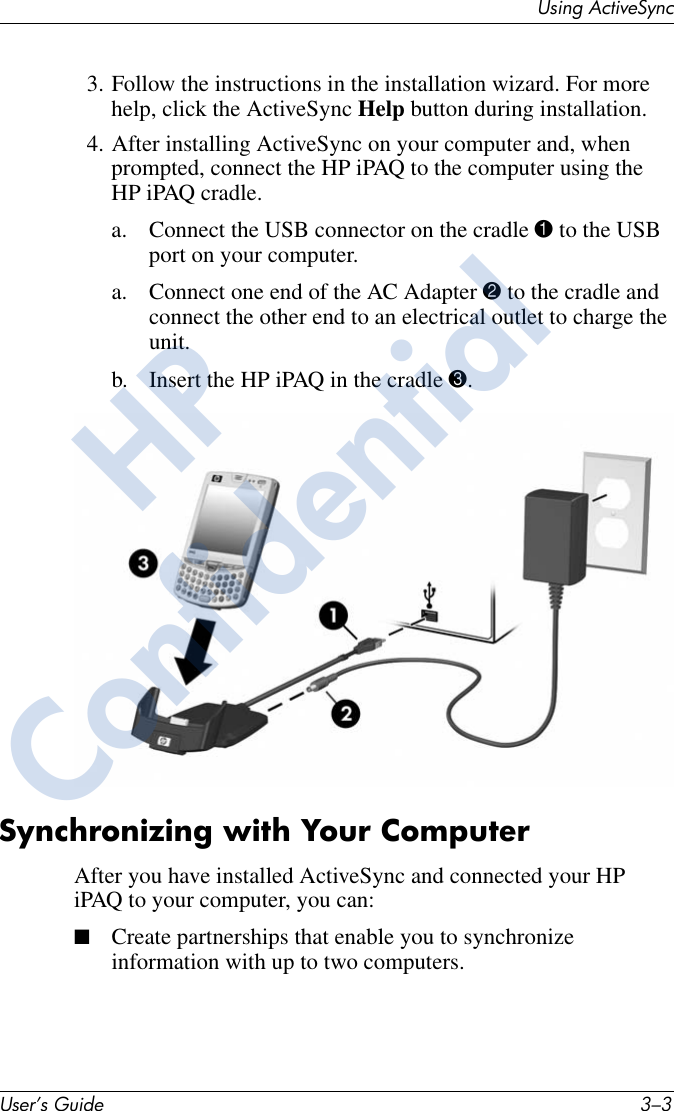 Using ActiveSyncUser’s Guide 3–33. Follow the instructions in the installation wizard. For more help, click the ActiveSync Help button during installation.4. After installing ActiveSync on your computer and, when prompted, connect the HP iPAQ to the computer using the HP iPAQ cradle.a. Connect the USB connector on the cradle 1 to the USB port on your computer.a. Connect one end of the AC Adapter 2 to the cradle and connect the other end to an electrical outlet to charge the unit.b. Insert the HP iPAQ in the cradle 3.Synchronizing with Your ComputerAfter you have installed ActiveSync and connected your HP iPAQ to your computer, you can:■Create partnerships that enable you to synchronize information with up to two computers.HPConfidential