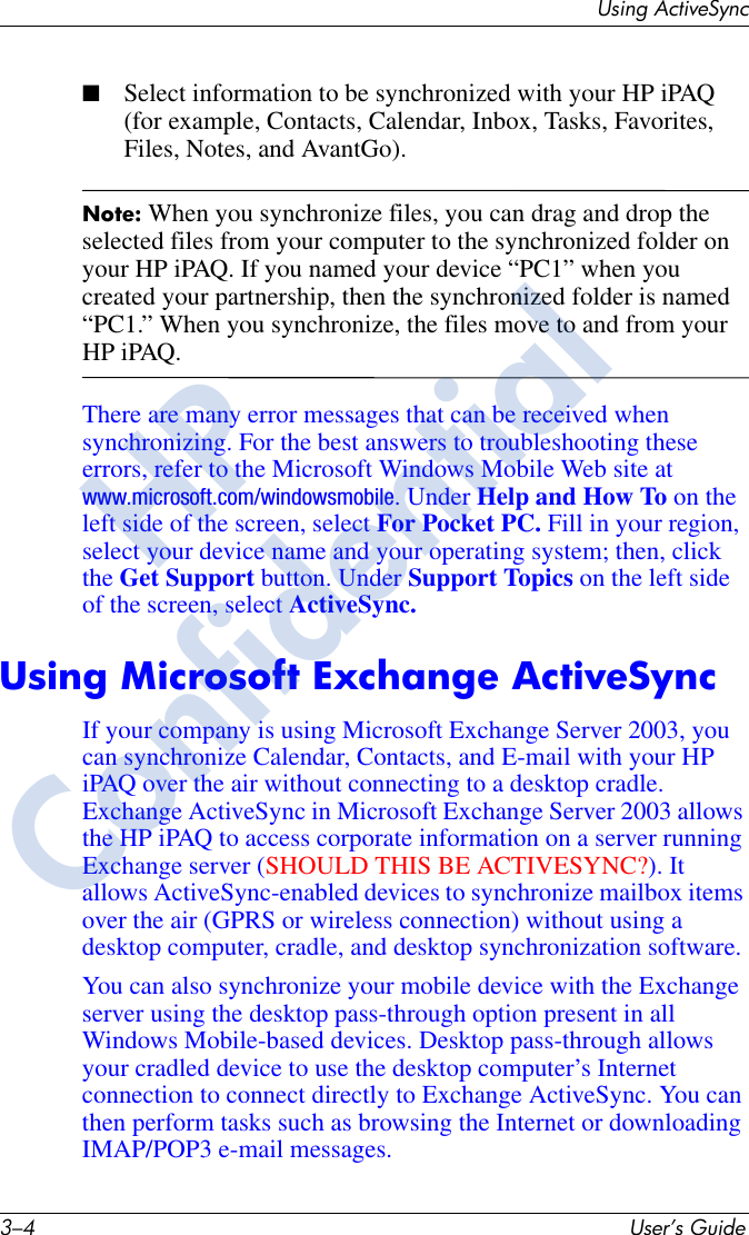 3–4 User’s GuideUsing ActiveSync■Select information to be synchronized with your HP iPAQ (for example, Contacts, Calendar, Inbox, Tasks, Favorites, Files, Notes, and AvantGo).Note: When you synchronize files, you can drag and drop the selected files from your computer to the synchronized folder on your HP iPAQ. If you named your device “PC1” when you created your partnership, then the synchronized folder is named “PC1.” When you synchronize, the files move to and from your HP iPAQ.There are many error messages that can be received when synchronizing. For the best answers to troubleshooting these errors, refer to the Microsoft Windows Mobile Web site at www.microsoft.com/windowsmobile. Under Help and How To on the left side of the screen, select For Pocket PC. Fill in your region, select your device name and your operating system; then, click the Get Support button. Under Support Topics on the left side of the screen, select ActiveSync.Using Microsoft Exchange ActiveSyncIf your company is using Microsoft Exchange Server 2003, you can synchronize Calendar, Contacts, and E-mail with your HP iPAQ over the air without connecting to a desktop cradle. Exchange ActiveSync in Microsoft Exchange Server 2003 allows the HP iPAQ to access corporate information on a server running Exchange server (SHOULD THIS BE ACTIVESYNC?). It allows ActiveSync-enabled devices to synchronize mailbox items over the air (GPRS or wireless connection) without using a desktop computer, cradle, and desktop synchronization software.You can also synchronize your mobile device with the Exchange server using the desktop pass-through option present in all Windows Mobile-based devices. Desktop pass-through allows your cradled device to use the desktop computer’s Internet connection to connect directly to Exchange ActiveSync. You can then perform tasks such as browsing the Internet or downloading IMAP/POP3 e-mail messages. HPConfidential