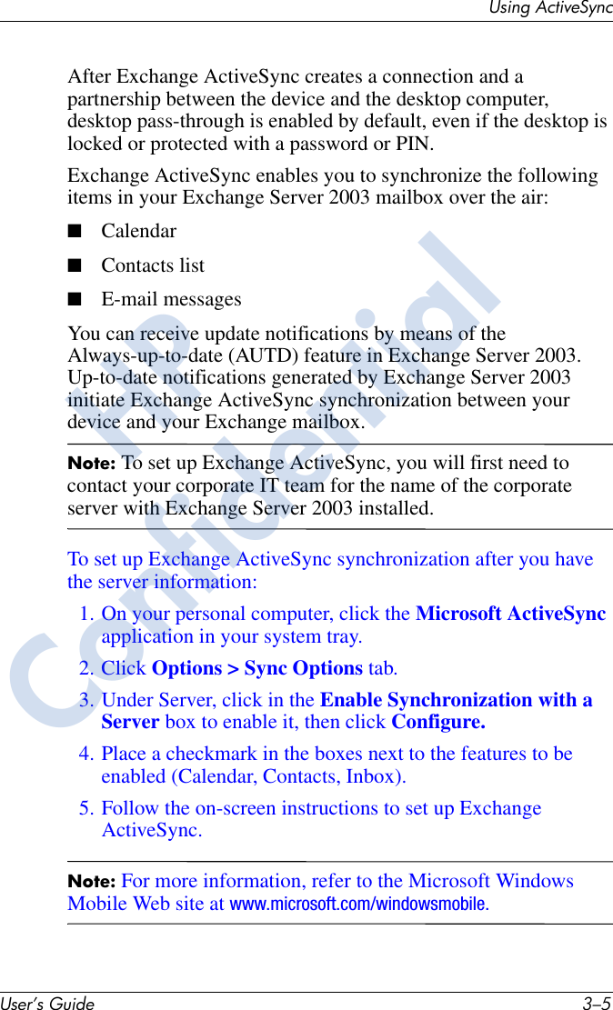 Using ActiveSyncUser’s Guide 3–5After Exchange ActiveSync creates a connection and a partnership between the device and the desktop computer, desktop pass-through is enabled by default, even if the desktop is locked or protected with a password or PIN.Exchange ActiveSync enables you to synchronize the following items in your Exchange Server 2003 mailbox over the air:■Calendar■Contacts list■E-mail messagesYou can receive update notifications by means of the Always-up-to-date (AUTD) feature in Exchange Server 2003. Up-to-date notifications generated by Exchange Server 2003 initiate Exchange ActiveSync synchronization between your device and your Exchange mailbox.Note: To set up Exchange ActiveSync, you will first need to contact your corporate IT team for the name of the corporate server with Exchange Server 2003 installed.To set up Exchange ActiveSync synchronization after you have the server information:1. On your personal computer, click the Microsoft ActiveSync application in your system tray.2. Click Options &gt; Sync Options tab.3. Under Server, click in the Enable Synchronization with a Server box to enable it, then click Configure.4. Place a checkmark in the boxes next to the features to be enabled (Calendar, Contacts, Inbox).5. Follow the on-screen instructions to set up Exchange ActiveSync.Note: For more information, refer to the Microsoft Windows Mobile Web site at www.microsoft.com/windowsmobile.HPConfidential
