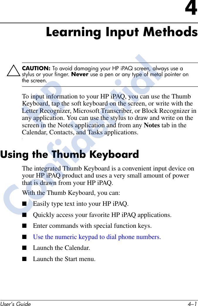 User’s Guide 4–14Learning Input MethodsÄCAUTION: To avoid damaging your HP iPAQ screen, always use a stylus or your finger. Never use a pen or any type of metal pointer on the screen. To input information to your HP iPAQ, you can use the Thumb Keyboard, tap the soft keyboard on the screen, or write with the Letter Recognizer, Microsoft Transcriber, or Block Recognizer in any application. You can use the stylus to draw and write on the screen in the Notes application and from any Notes tab in the Calendar, Contacts, and Tasks applications.tUsing the Thumb Keyboard The integrated Thumb Keyboard is a convenient input device on your HP iPAQ product and uses a very small amount of power that is drawn from your HP iPAQ.With the Thumb Keyboard, you can:■Easily type text into your HP iPAQ.■Quickly access your favorite HP iPAQ applications.■Enter commands with special function keys.■Use the numeric keypad to dial phone numbers.■Launch the Calendar.■Launch the Start menu. HPConfidential