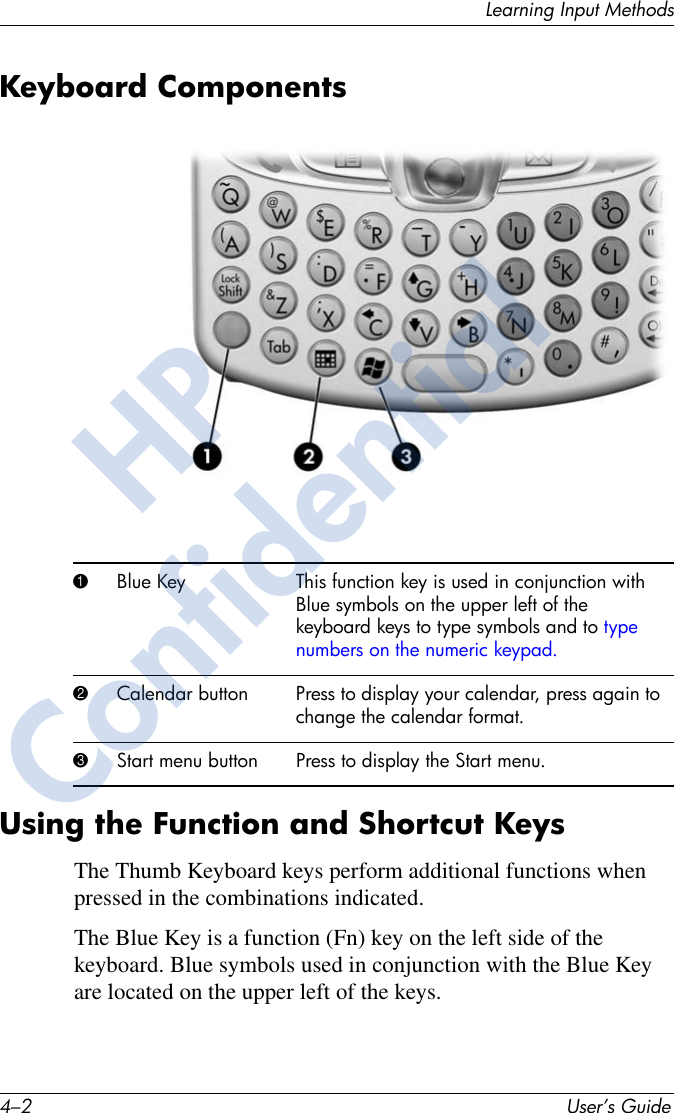 4–2 User’s GuideLearning Input MethodsKeyboard ComponentsUsing the Function and Shortcut KeysThe Thumb Keyboard keys perform additional functions when pressed in the combinations indicated. The Blue Key is a function (Fn) key on the left side of the keyboard. Blue symbols used in conjunction with the Blue Key are located on the upper left of the keys.1Blue Key This function key is used in conjunction with Blue symbols on the upper left of the keyboard keys to type symbols and to type numbers on the numeric keypad.2Calendar button Press to display your calendar, press again to change the calendar format.3Start menu button Press to display the Start menu.HPConfidential