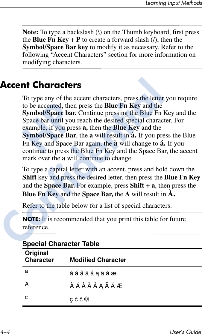 4–4 User’s GuideLearning Input MethodsNote: To type a backslash (\) on the Thumb keyboard, first press the Blue Fn Key + P to create a forward slash (/), then the Symbol/Space Bar key to modify it as necessary. Refer to the following “Accent Characters” section for more information on modifying characters.Accent Characters To type any of the accent characters, press the letter you require to be accented, then press the Blue Fn Key and the Symbol/Space bar. Continue pressing the Blue Fn Key and the Space bar until you reach the desired special character. For example, if you press a, then the Blue Key and the Symbol/Space Bar, the a will result in à. If you press the Blue Fn Key and Space Bar again, the à will change to á. If you continue to press the Blue Fn Key and the Space Bar, the accent mark over the a will continue to change. To type a capital letter with an accent, press and hold down the Shift key and press the desired letter, then press the Blue Fn Key and the Space Bar. For example, press Shift + a, then press the Blue Fn Key and the Space Bar, the A will result in À.Refer to the table below for a list of special characters.NOTE: It is recommended that you print this table for future reference.Special Character TableOriginal Character Modified Character aAcà á â ä å ą ã ă æÀ Á Â Ä Å Ą Ã Ă Æç ć č ©HPConfidential