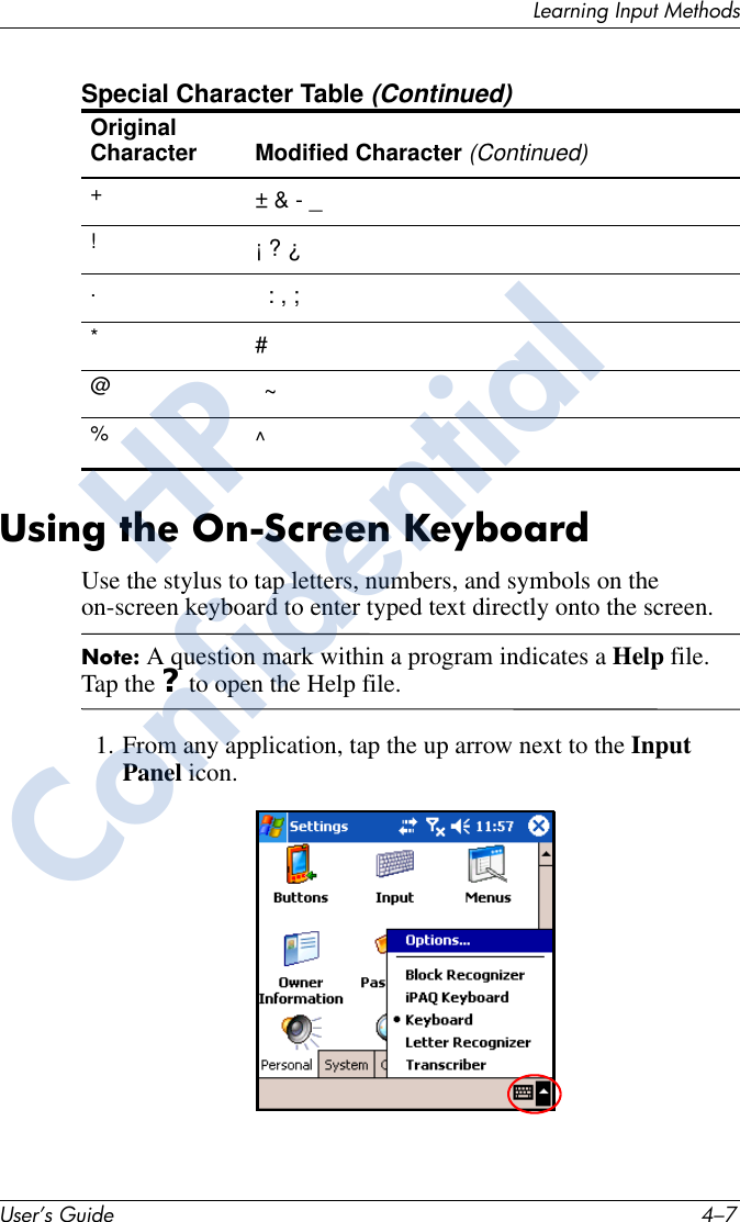 Learning Input MethodsUser’s Guide 4–7Using the On-Screen KeyboardUse the stylus to tap letters, numbers, and symbols on the on-screen keyboard to enter typed text directly onto the screen.Note: A question mark within a program indicates a Help file. Tap the ? to open the Help file.1. From any application, tap the up arrow next to the Input Panel icon.Original Character Modified Character (Continued)+!.*@%Special Character Table (Continued)± &amp; - _¡ ? ¿: , ;#~^HPConfidential