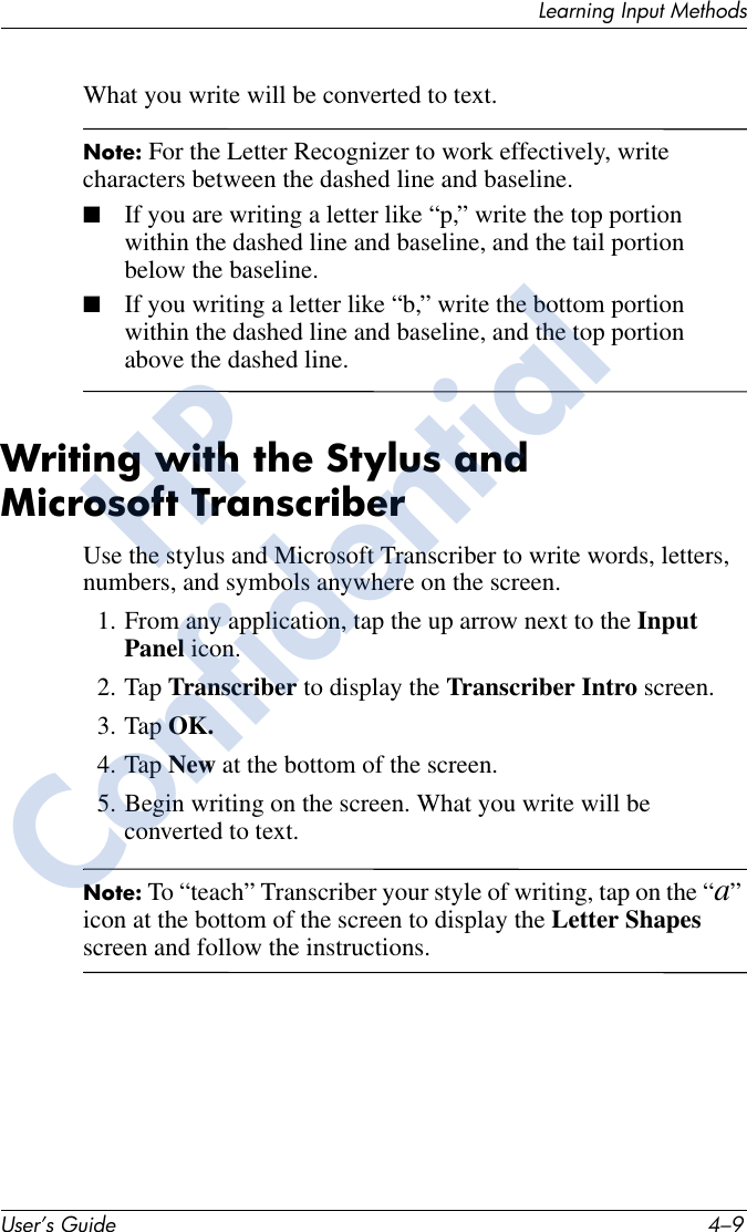 Learning Input MethodsUser’s Guide 4–9What you write will be converted to text.Note: For the Letter Recognizer to work effectively, write characters between the dashed line and baseline.■If you are writing a letter like “p,” write the top portion within the dashed line and baseline, and the tail portion below the baseline.■If you writing a letter like “b,” write the bottom portion within the dashed line and baseline, and the top portion above the dashed line.Writing with the Stylus and Microsoft TranscriberUse the stylus and Microsoft Transcriber to write words, letters, numbers, and symbols anywhere on the screen.1. From any application, tap the up arrow next to the Input Panel icon.2. Tap Transcriber to display the Transcriber Intro screen.3. Tap OK.4. Tap New at the bottom of the screen.5. Begin writing on the screen. What you write will be converted to text.Note: To “teach” Transcriber your style of writing, tap on the “a” icon at the bottom of the screen to display the Letter Shapes screen and follow the instructions.HPConfidential