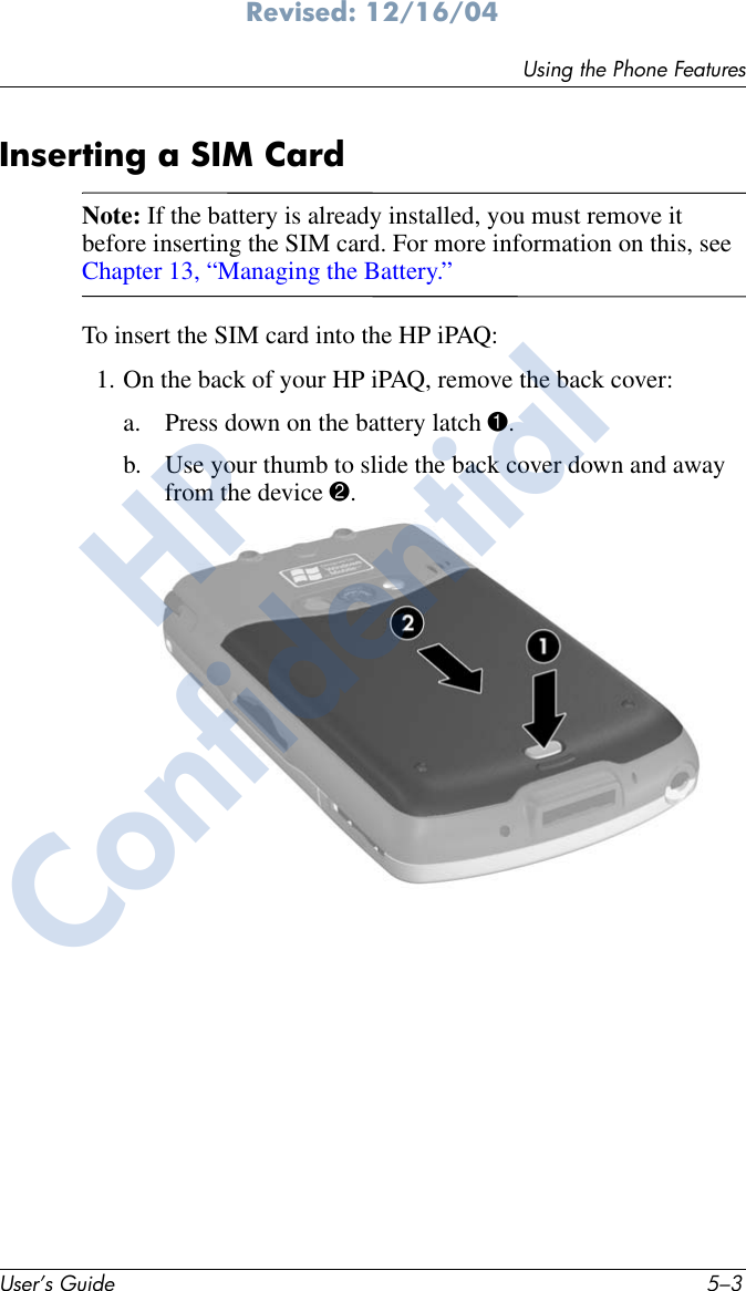 Using the Phone FeaturesUser’s Guide 5–3Revised: 12/16/04Inserting a SIM CardNote: If the battery is already installed, you must remove it before inserting the SIM card. For more information on this, see Chapter 13, “Managing the Battery.”To insert the SIM card into the HP iPAQ:1. On the back of your HP iPAQ, remove the back cover:a. Press down on the battery latch 1.b. Use your thumb to slide the back cover down and away from the device 2. HPConfidential