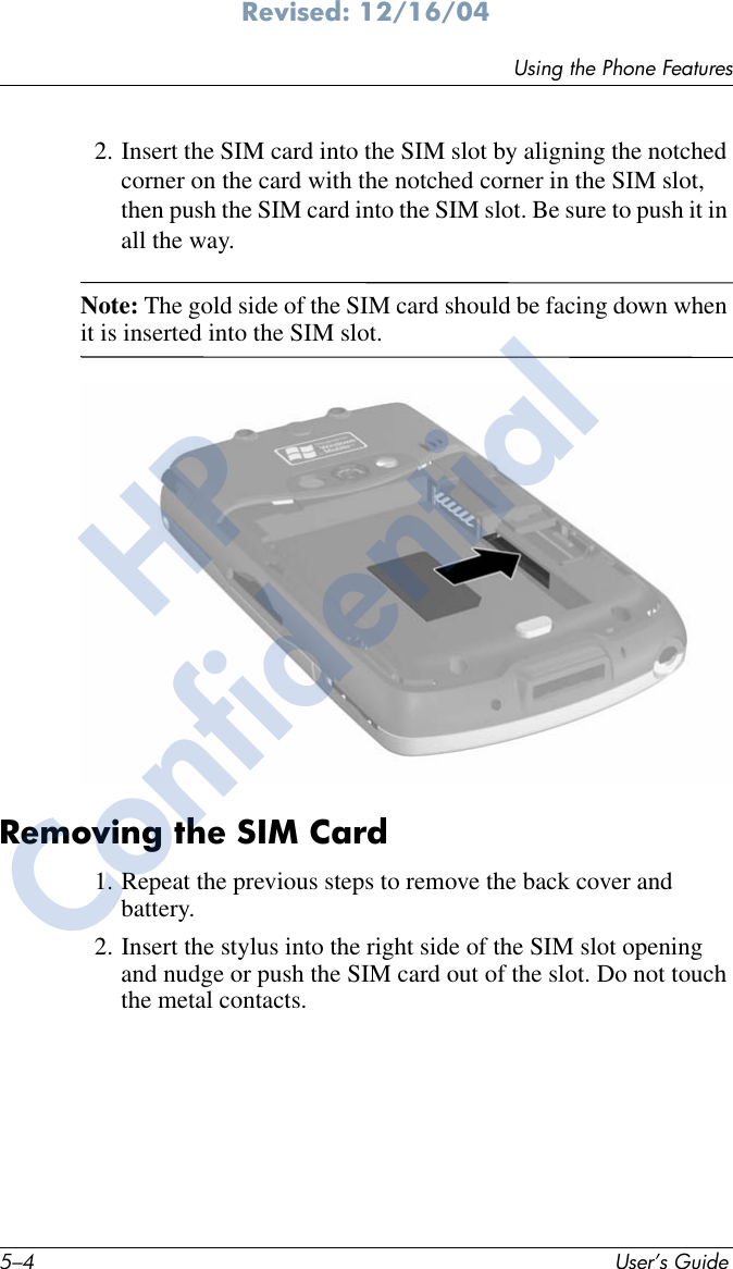 5–4 User’s GuideUsing the Phone FeaturesRevised: 12/16/042. Insert the SIM card into the SIM slot by aligning the notched corner on the card with the notched corner in the SIM slot, then push the SIM card into the SIM slot. Be sure to push it in all the way.Note: The gold side of the SIM card should be facing down when it is inserted into the SIM slot.Removing the SIM Card1. Repeat the previous steps to remove the back cover and battery.2. Insert the stylus into the right side of the SIM slot opening and nudge or push the SIM card out of the slot. Do not touch the metal contacts.HPConfidential