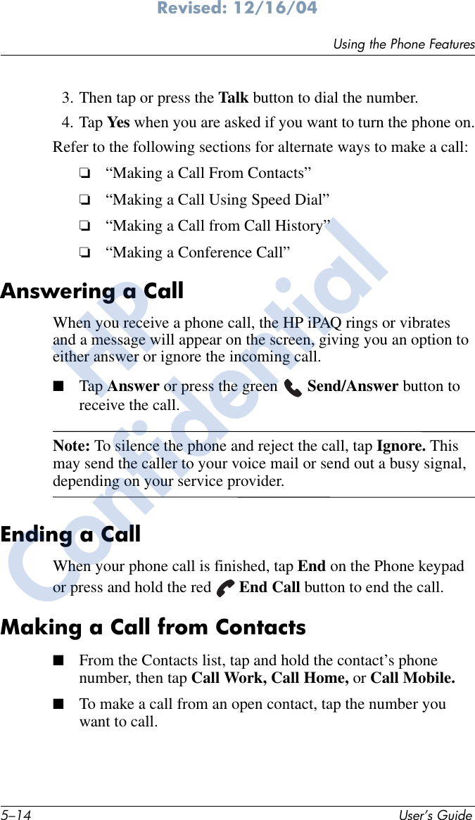 5–14 User’s GuideUsing the Phone FeaturesRevised: 12/16/043. Then tap or press the Talk button to dial the number.4. Tap Yes when you are asked if you want to turn the phone on.Refer to the following sections for alternate ways to make a call:❏“Making a Call From Contacts”❏“Making a Call Using Speed Dial”❏“Making a Call from Call History”❏“Making a Conference Call”Answering a CallWhen you receive a phone call, the HP iPAQ rings or vibrates and a message will appear on the screen, giving you an option to either answer or ignore the incoming call.■Tap Answer or press the green   Send/Answer button to receive the call.Note: To silence the phone and reject the call, tap Ignore. This may send the caller to your voice mail or send out a busy signal, depending on your service provider.Ending a CallWhen your phone call is finished, tap End on the Phone keypad or press and hold the red   End Call button to end the call.Making a Call from Contacts■From the Contacts list, tap and hold the contact’s phone number, then tap Call Work, Call Home, or Call Mobile.■To make a call from an open contact, tap the number you want to call.HPConfidential