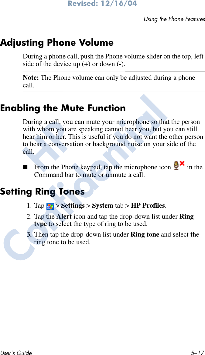 Using the Phone FeaturesUser’s Guide 5–17Revised: 12/16/04Adjusting Phone VolumeDuring a phone call, push the Phone volume slider on the top, left side of the device up (+) or down (-). Note: The Phone volume can only be adjusted during a phone call.Enabling the Mute FunctionDuring a call, you can mute your microphone so that the person with whom you are speaking cannot hear you, but you can still hear him or her. This is useful if you do not want the other person to hear a conversation or background noise on your side of the call.■From the Phone keypad, tap the microphone icon   in the Command bar to mute or unmute a call.Setting Ring Tones1. Tap  &gt; Settings &gt; System tab &gt; HP Profiles.2. Tap the Alert icon and tap the drop-down list under Ring type to select the type of ring to be used. 3. Then tap the drop-down list under Ring tone and select the ring tone to be used.HPConfidential