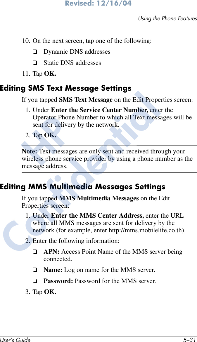Using the Phone FeaturesUser’s Guide 5–31Revised: 12/16/0410. On the next screen, tap one of the following:❏Dynamic DNS addresses❏Static DNS addresses11. Tap OK. Editing SMS Text Message SettingsIf you tapped SMS Text Message on the Edit Properties screen:1. Under Enter the Service Center Number, enter the Operator Phone Number to which all Text messages will be sent for delivery by the network. 2. Tap OK.Note: Text messages are only sent and received through your wireless phone service provider by using a phone number as the message address.Editing MMS Multimedia Messages SettingsIf you tapped MMS Multimedia Messages on the Edit Properties screen:1. Under Enter the MMS Center Address, enter the URL where all MMS messages are sent for delivery by the network (for example, enter http://mms.mobilelife.co.th).2. Enter the following information:❏APN: Access Point Name of the MMS server being connected.❏Name: Log on name for the MMS server.❏Password: Password for the MMS server.3. Tap OK.HPConfidential