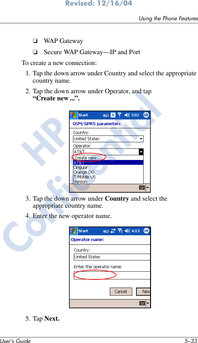 Using the Phone FeaturesUser’s Guide 5–33Revised: 12/16/04❏WAP Gateway❏Secure WAP Gateway—IP and PortTo create a new connection:1. Tap the down arrow under Country and select the appropriate country name.2. Tap the down arrow under Operator, and tap “Create new ...”. 3. Tap the down arrow under Country and select the appropriate country name.4. Enter the new operator name.5. Tap Next.HPConfidential