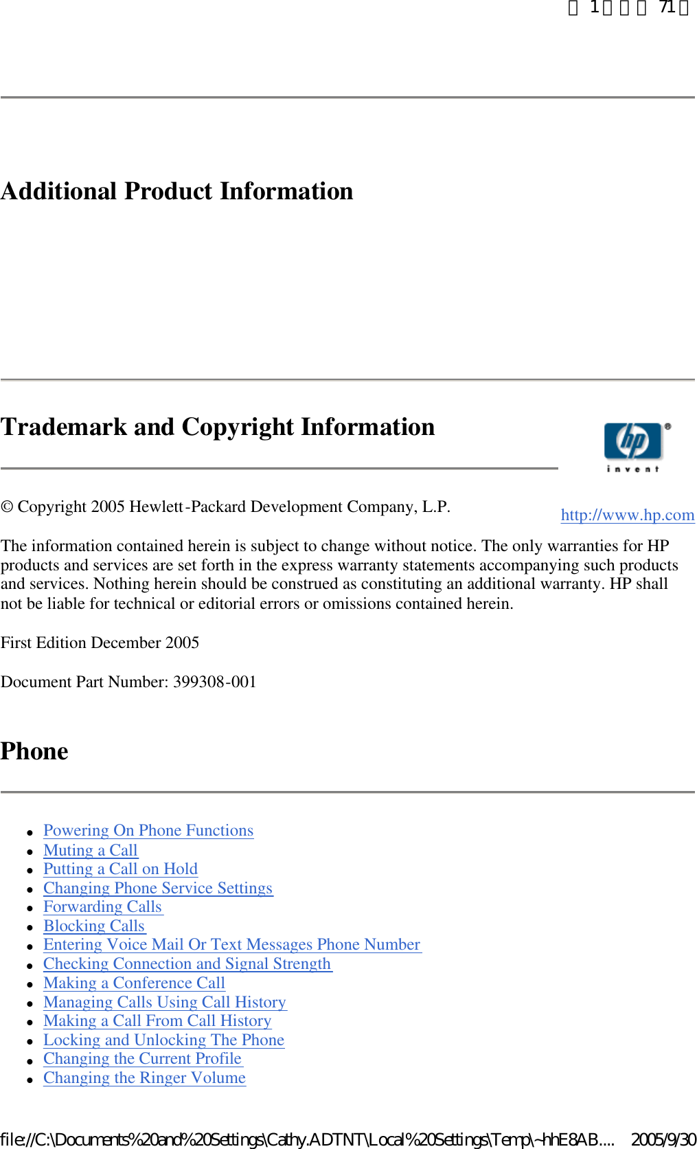   Additional Product Information        Trademark and Copyright Information © Copyright 2005 Hewlett-Packard Development Company, L.P.  The information contained herein is subject to change without notice. The only warranties for HP products and services are set forth in the express warranty statements accompanying such products and services. Nothing herein should be construed as constituting an additional warranty. HP shall not be liable for technical or editorial errors or omissions contained herein.  First Edition December 2005 Document Part Number: 399308-001 Phone lPowering On Phone Functions  lMuting a Call  lPutting a Call on Hold  lChanging Phone Service Settings  lForwarding Calls  lBlocking Calls  lEntering Voice Mail Or Text Messages Phone Number  lChecking Connection and Signal Strength  lMaking a Conference Call  lManaging Calls Using Call History  lMaking a Call From Call History  lLocking and Unlocking The Phone  lChanging the Current Profile  lChanging the Ringer Volume     http://www.hp.com第 1 頁，共 71 頁2005/9/30file://C:\Documents%20and%20Settings\Cathy.ADTNT\Local%20Settings\Temp\~hhE8AB....