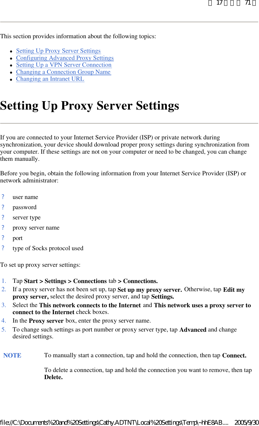 This section provides information about the following topics:  lSetting Up Proxy Server Settings  lConfiguring Advanced Proxy Settings  lSetting Up a VPN Server Connection  lChanging a Connection Group Name  lChanging an Intranet URL  Setting Up Proxy Server Settings If you are connected to your Internet Service Provider (ISP) or private network during synchronization, your device should download proper proxy settings during synchronization from your computer. If these settings are not on your computer or need to be changed, you can change them manually.  Before you begin, obtain the following information from your Internet Service Provider (ISP) or network administrator: To set up proxy server settings: ?user name?password?server type?proxy server name?port?type of Socks protocol used1. Tap Start &gt; Settings &gt; Connections tab &gt; Connections.2. If a proxy server has not been set up, tap Set up my proxy server. Otherwise, tap Edit my proxy server, select the desired proxy server, and tap Settings.3. Select the This network connects to the Internet and This network uses a proxy server to connect to the Internet check boxes. 4. In the Proxy server box, enter the proxy server name. 5. To change such settings as port number or proxy server type, tap Advanced and change desired settings. NOTE To manually start a connection, tap and hold the connection, then tap Connect. To delete a connection, tap and hold the connection you want to remove, then tap Delete. 第 17 頁，共 71 頁2005/9/30file://C:\Documents%20and%20Settings\Cathy.ADTNT\Local%20Settings\Temp\~hhE8AB....