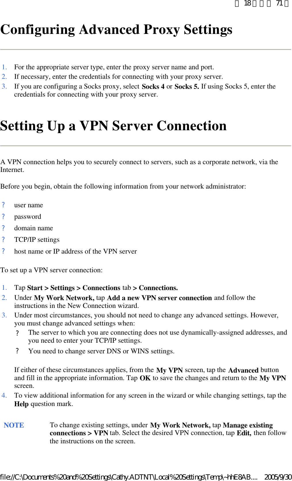 Configuring Advanced Proxy Settings  Setting Up a VPN Server Connection A VPN connection helps you to securely connect to servers, such as a corporate network, via the Internet. Before you begin, obtain the following information from your network administrator: To set up a VPN server connection: 1. For the appropriate server type, enter the proxy server name and port. 2. If necessary, enter the credentials for connecting with your proxy server.3. If you are configuring a Socks proxy, select Socks 4 or Socks 5. If using Socks 5, enter the credentials for connecting with your proxy server. ?user name?password?domain name?TCP/IP settings?host name or IP address of the VPN server1. Tap Start &gt; Settings &gt; Connections tab &gt; Connections.2. Under My Work Network, tap Add a new VPN server connection and follow the instructions in the New Connection wizard. 3. Under most circumstances, you should not need to change any advanced settings. However, you must change advanced settings when: If either of these circumstances applies, from the My VPN screen, tap the Advanced button and fill in the appropriate information. Tap OK to save the changes and return to the My VPN screen.  ?The server to which you are connecting does not use dynamically-assigned addresses, and you need to enter your TCP/IP settings.?You need to change server DNS or WINS settings.4. To view additional information for any screen in the wizard or while changing settings, tap the Help question mark. NOTE To change existing settings, under My Work Network, tap Manage existing connections &gt; VPN tab. Select the desired VPN connection, tap Edit, then follow the instructions on the screen.  第 18 頁，共 71 頁2005/9/30file://C:\Documents%20and%20Settings\Cathy.ADTNT\Local%20Settings\Temp\~hhE8AB....